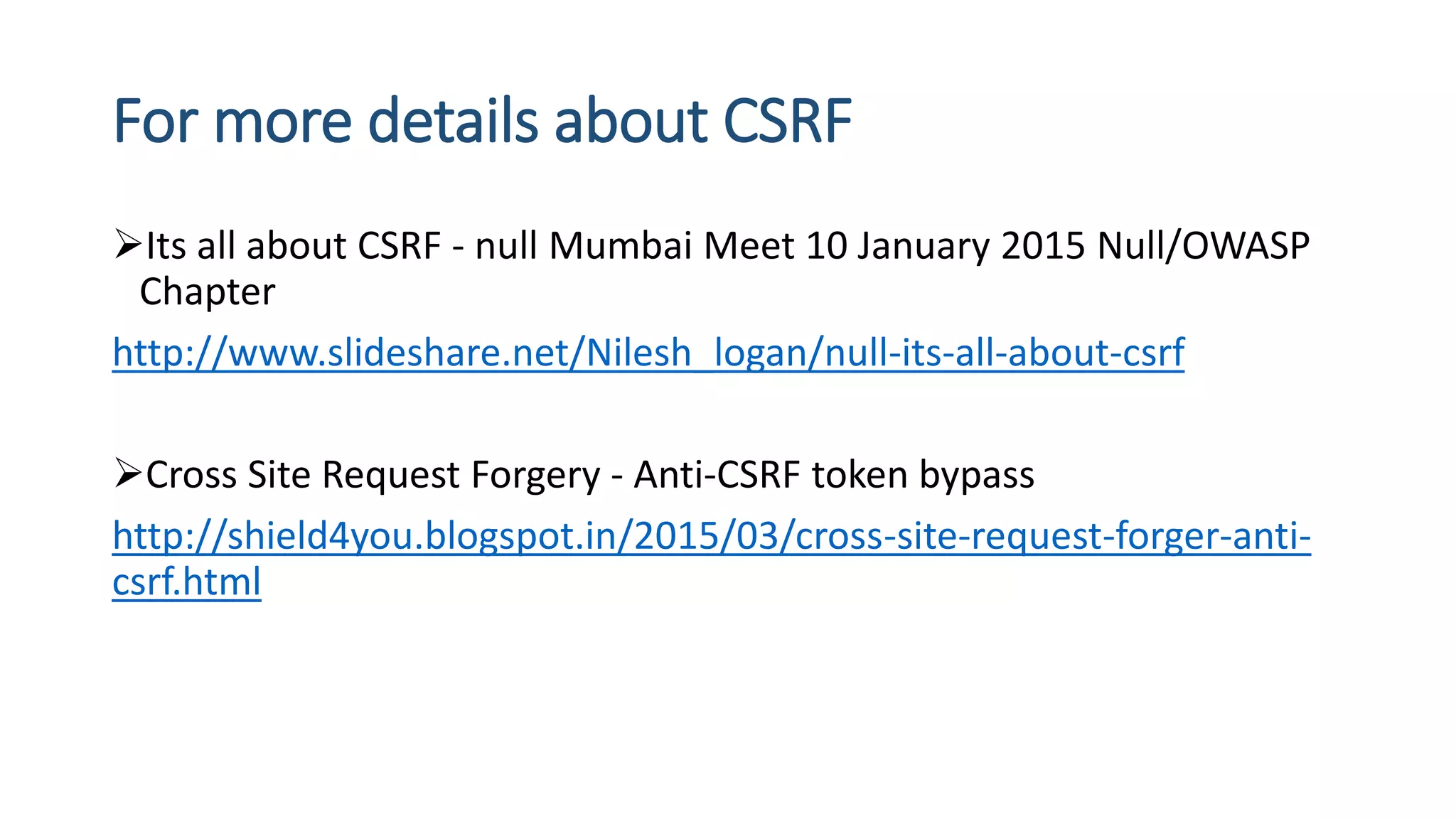 For more details about CSRF
Its all about CSRF - null Mumbai Meet 10 January 2015 Null/OWASP
Chapter
http://www.slideshare.net/Nilesh_logan/null-its-all-about-csrf
Cross Site Request Forgery - Anti-CSRF token bypass
http://shield4you.blogspot.in/2015/03/cross-site-request-forger-anti-
csrf.html
 