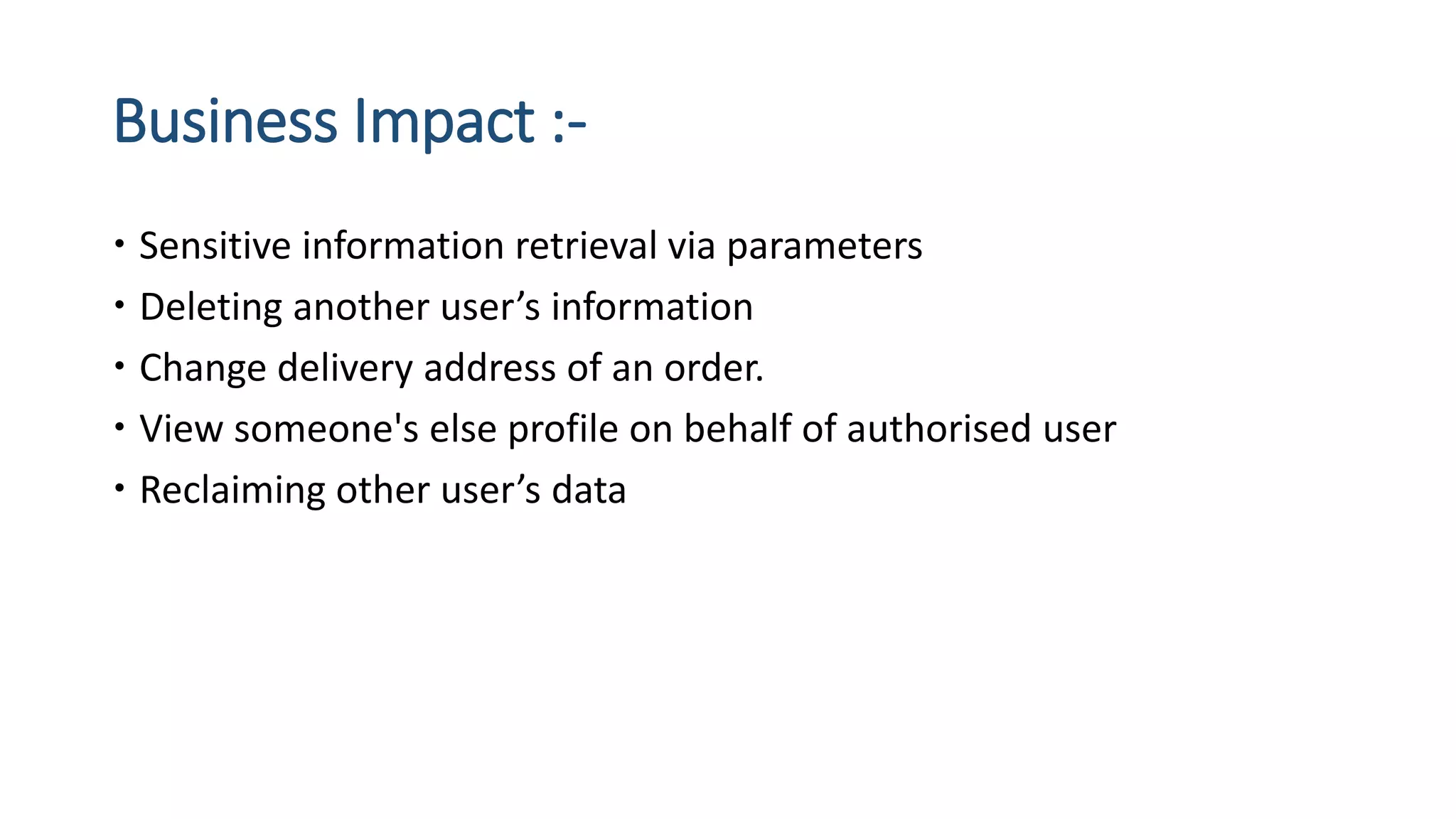 Business Impact :-
 Sensitive information retrieval via parameters
 Deleting another user’s information
 Change delivery address of an order.
 View someone's else profile on behalf of authorised user
 Reclaiming other user’s data
 