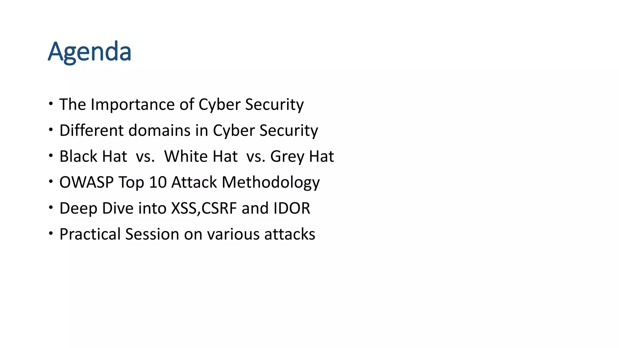 Agenda
 The Importance of Cyber Security
 Different domains in Cyber Security
 Black Hat vs. White Hat vs. Grey Hat
 OWASP Top 10 Attack Methodology
 Deep Dive into XSS,CSRF and IDOR
 Practical Session on various attacks
 