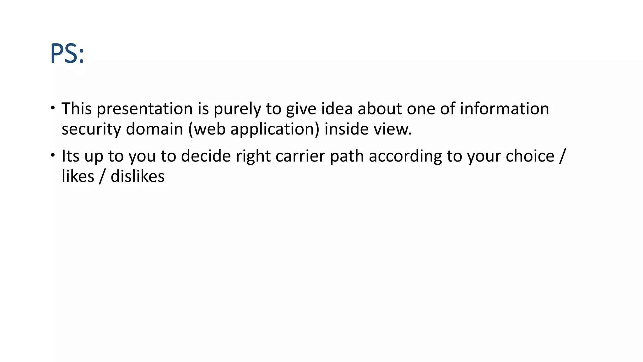 PS:
 This presentation is purely to give idea about one of information
security domain (web application) inside view.
 Its up to you to decide right carrier path according to your choice /
likes / dislikes
 