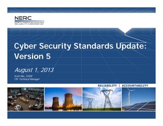 Cyber Security Standards Update:
Version 5Version 5
 August 1 2013August 1, 2013
 Scott Mix, CISSP
 CIP Technical Manager
 