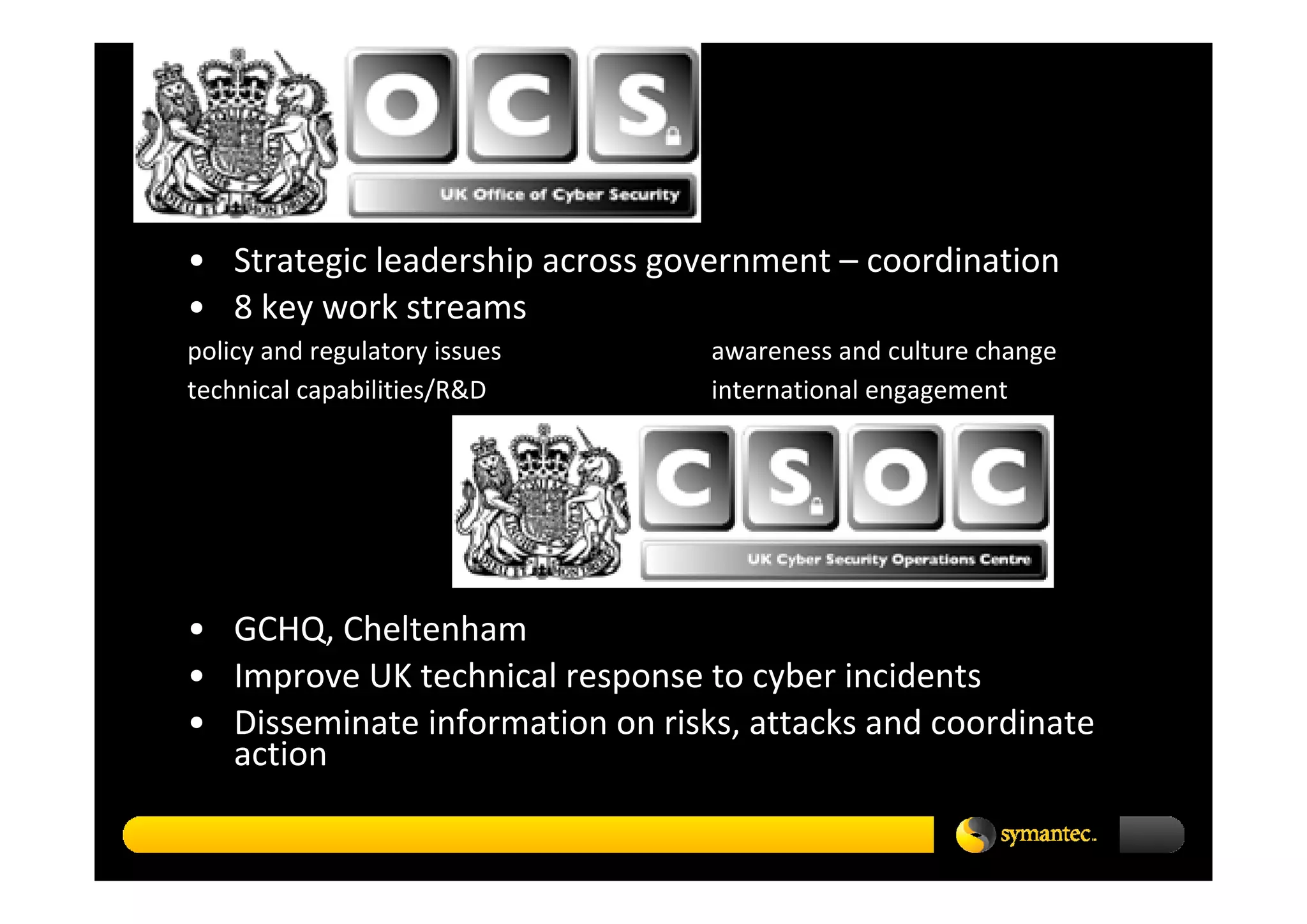 • Strategic leadership across government – coordination
• 8 key work streams 
policy and regulatory issues     awareness and culture change
technical capabilities/R&D       international engagement




• GCHQ, Cheltenham
• Improve UK technical response to cyber incidents
• Disseminate information on risks, attacks and coordinate 
  action
 