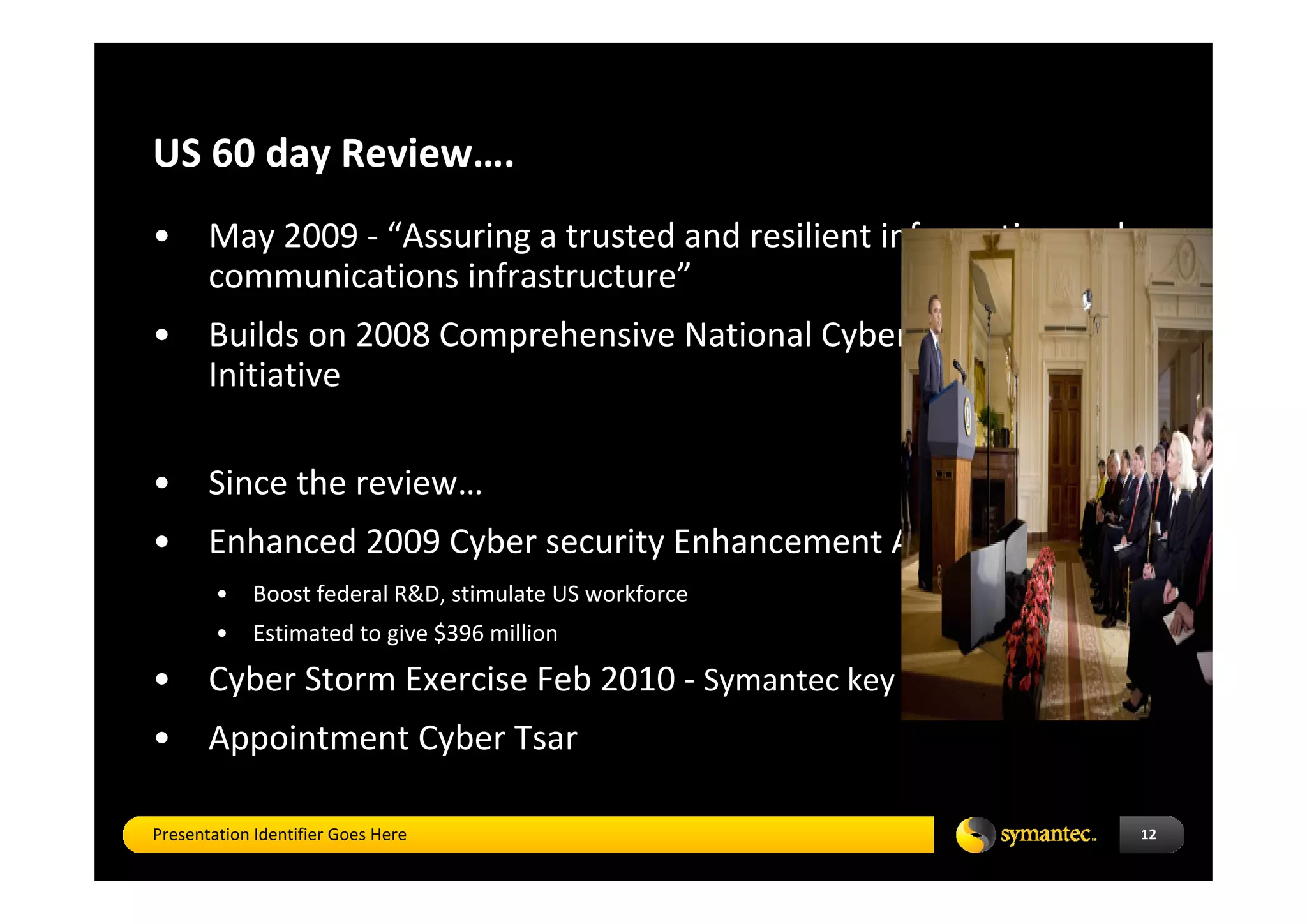 US 60 day Review…. 
•      May 2009 ‐ “Assuring a trusted and resilient information and 
       communications infrastructure”
•      Builds on 2008 Comprehensive National Cyber security 
       Initiative 

•      Since the review…
•      Enhanced 2009 Cyber security Enhancement Act
        •    Boost federal R&D, stimulate US workforce 
        •    Estimated to give $396 million 
•      Cyber Storm Exercise Feb 2010 ‐ Symantec key partner
•      Appointment Cyber Tsar

Presentation Identifier Goes Here                                      12
 