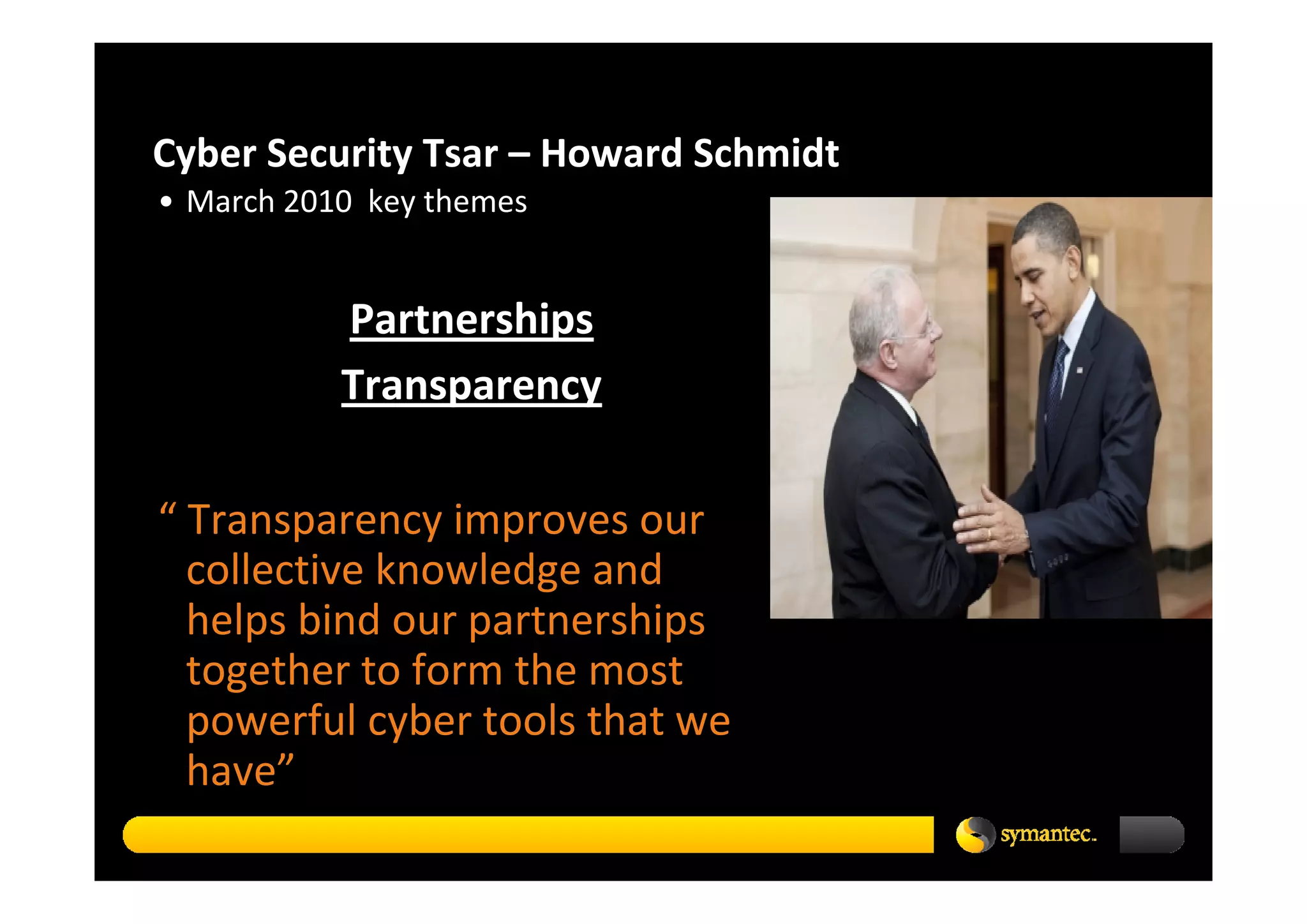 Cyber Security Tsar – Howard Schmidt 
• March 2010  key themes


           Partnerships
           Transparency

“ Transparency improves our 
  collective knowledge and 
  helps bind our partnerships 
  together to form the most 
  powerful cyber tools that we 
  have”
 