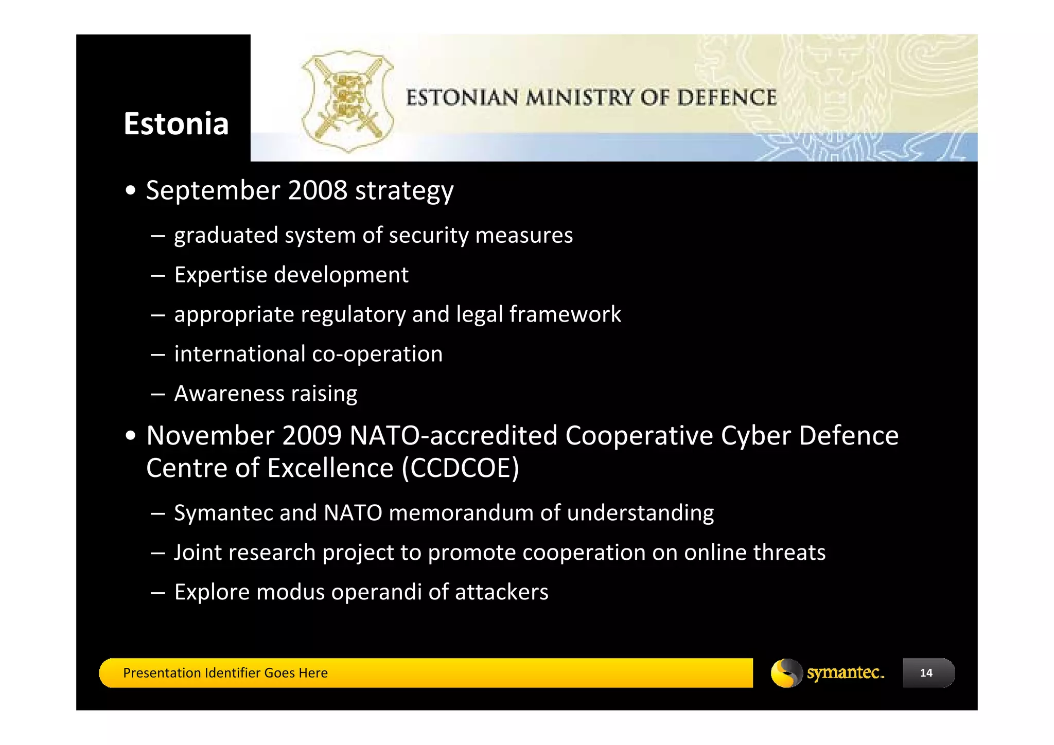 Estonia   
• September 2008 strategy 
    – graduated system of security measures 
    – Expertise development 
    – appropriate regulatory and legal framework 
    – international co‐operation  
    – Awareness raising
• November 2009 NATO‐accredited Cooperative Cyber Defence 
  Centre of Excellence (CCDCOE)
    – Symantec and NATO memorandum of understanding
    – Joint research project to promote cooperation on online threats
    – Explore modus operandi of attackers


Presentation Identifier Goes Here                                       14
 