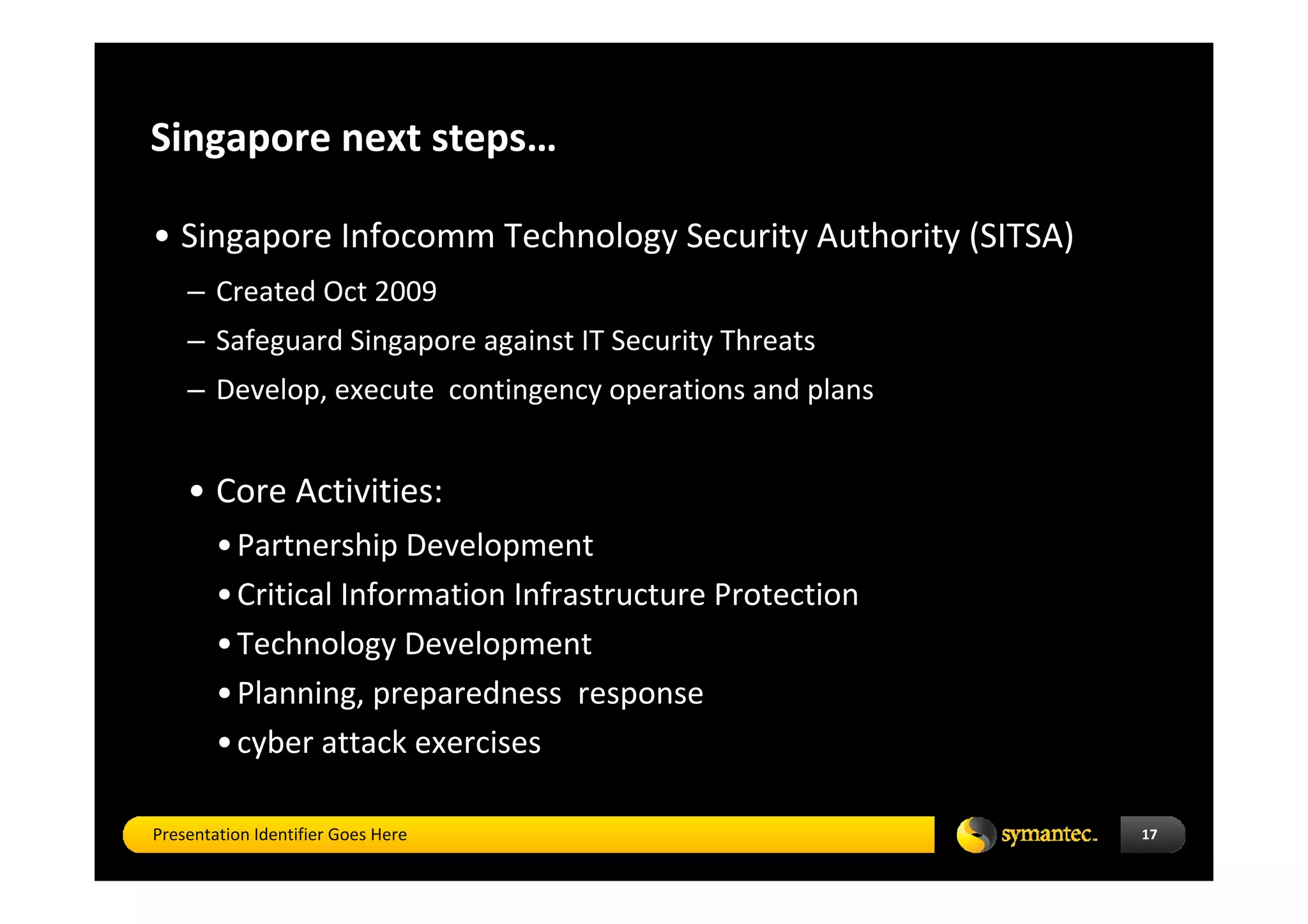 Singapore next steps…

• Singapore Infocomm Technology Security Authority (SITSA) 
    – Created Oct 2009
    – Safeguard Singapore against IT Security Threats 
    – Develop, execute  contingency operations and plans


    • Core Activities: 
        • Partnership Development 
        • Critical Information Infrastructure Protection 
        • Technology Development 
        • Planning, preparedness  response 
        • cyber attack exercises 

Presentation Identifier Goes Here                             17
 