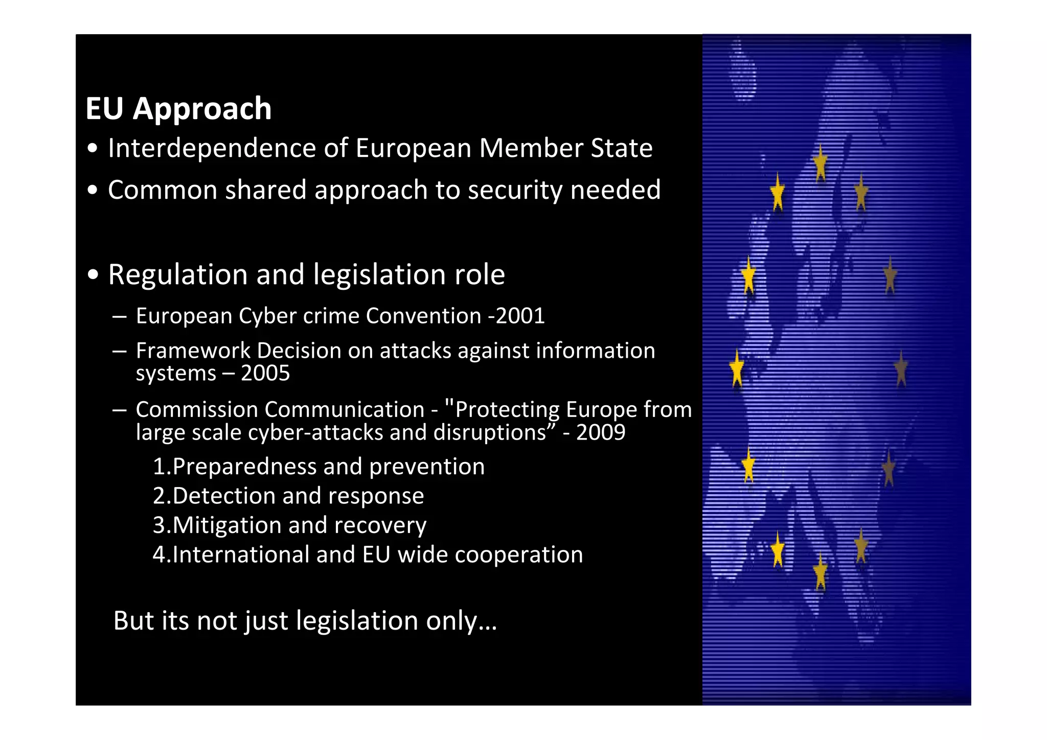 EU Approach 
• Interdependence of European Member State
• Common shared approach to security needed

• Regulation and legislation role
  – European Cyber crime Convention ‐2001 
  – Framework Decision on attacks against information 
    systems – 2005
  – Commission Communication ‐ "Protecting Europe from 
    large scale cyber‐attacks and disruptions” ‐ 2009
     1.Preparedness and prevention
     2.Detection and response
     3.Mitigation and recovery
     4.International and EU wide cooperation

  But its not just legislation only…

                                                          19
 