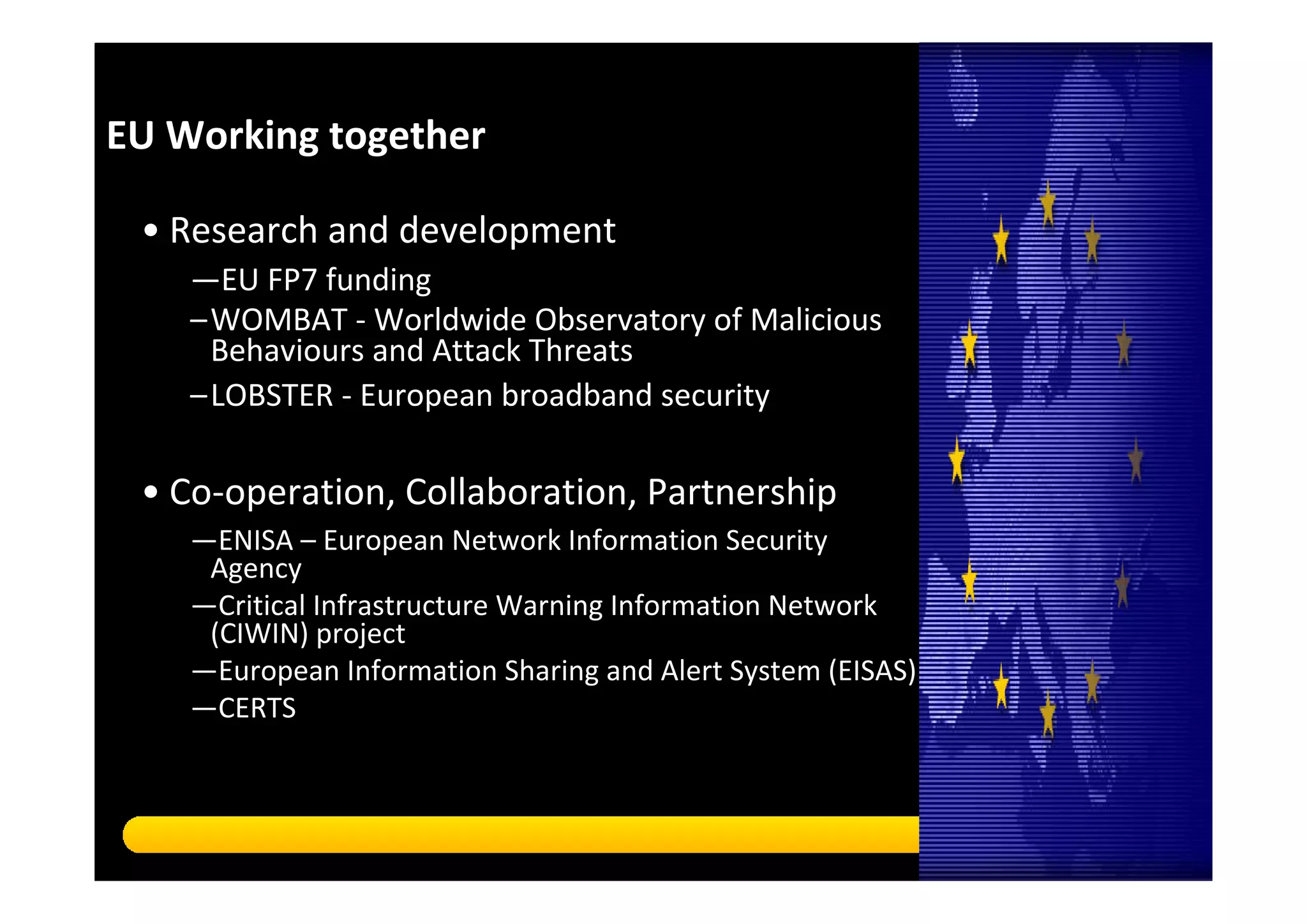 EU Working together 

 • Research and development
    —EU FP7 funding 
    –WOMBAT ‐ Worldwide Observatory of Malicious 
     Behaviours and Attack Threats
    –LOBSTER ‐ European broadband security 
    Thank you!
 • Co‐operation, Collaboration, Partnership 
    —ENISA – European Network Information Security 
     Agency
    —Critical Infrastructure Warning Information Network 
     (CIWIN) project
    —European Information Sharing and Alert System (EISAS)
    —CERTS
    Copyright © 2010 Symantec Corporation. All rights reserved. Symantec and the Symantec Logo are trademarks or registered trademarks of Symantec Corporation or its affiliates in 
    the U.S. and other countries. Other names may be trademarks of their respective owners.

    This document is provided for informational purposes only and is not intended as advertising. All warranties relating to the information in this document, either express or implied, 
    are disclaimed to the maximum extent allowed by law. The information in this document is subject to change without notice.




                                                                                                                                                                                             20
 
