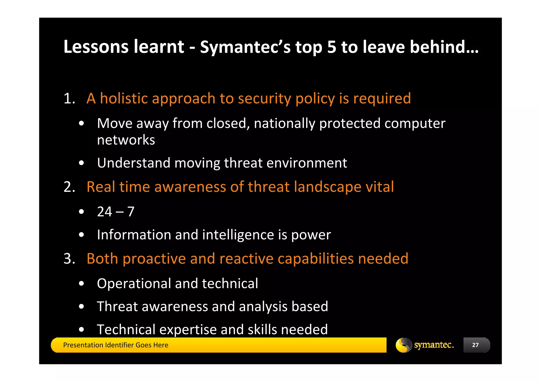 Lessons learnt ‐ Symantec’s top 5 to leave behind…

1. A holistic approach to security policy is required
    • Move away from closed, nationally protected computer 
      networks
    • Understand moving threat environment
2. Real time awareness of threat landscape vital 
    • 24 – 7 
    • Information and intelligence is power
3. Both proactive and reactive capabilities needed
    • Operational and technical 
    • Threat awareness and analysis based   
    • Technical expertise and skills needed
Presentation Identifier Goes Here                             27
 