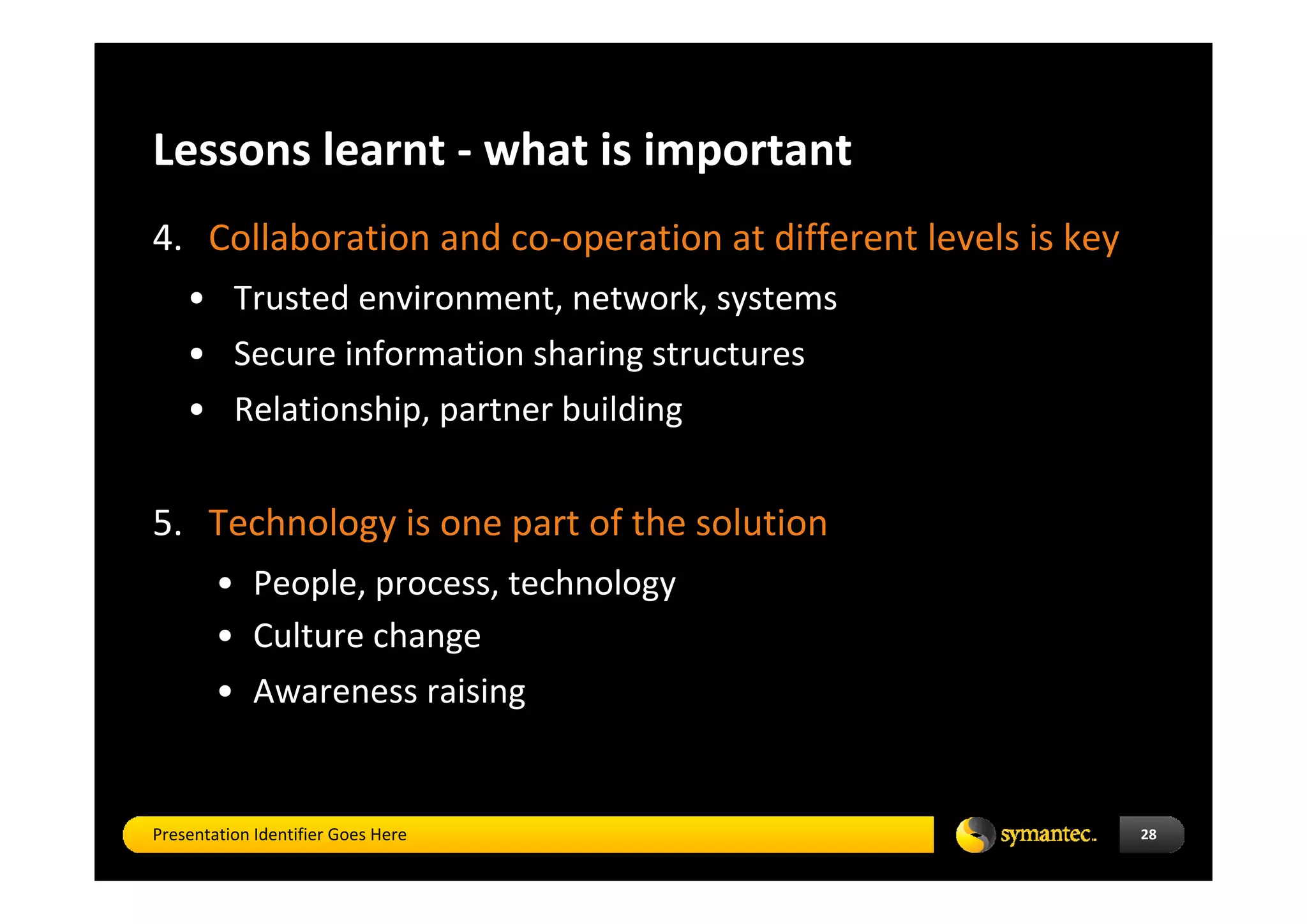 Lessons learnt ‐ what is important
4. Collaboration and co‐operation at different levels is key
    • Trusted environment, network, systems
    • Secure information sharing structures
    • Relationship, partner building  


5. Technology is one part of the solution 
        • People, process, technology
        • Culture change 
        • Awareness raising


Presentation Identifier Goes Here                              28
 