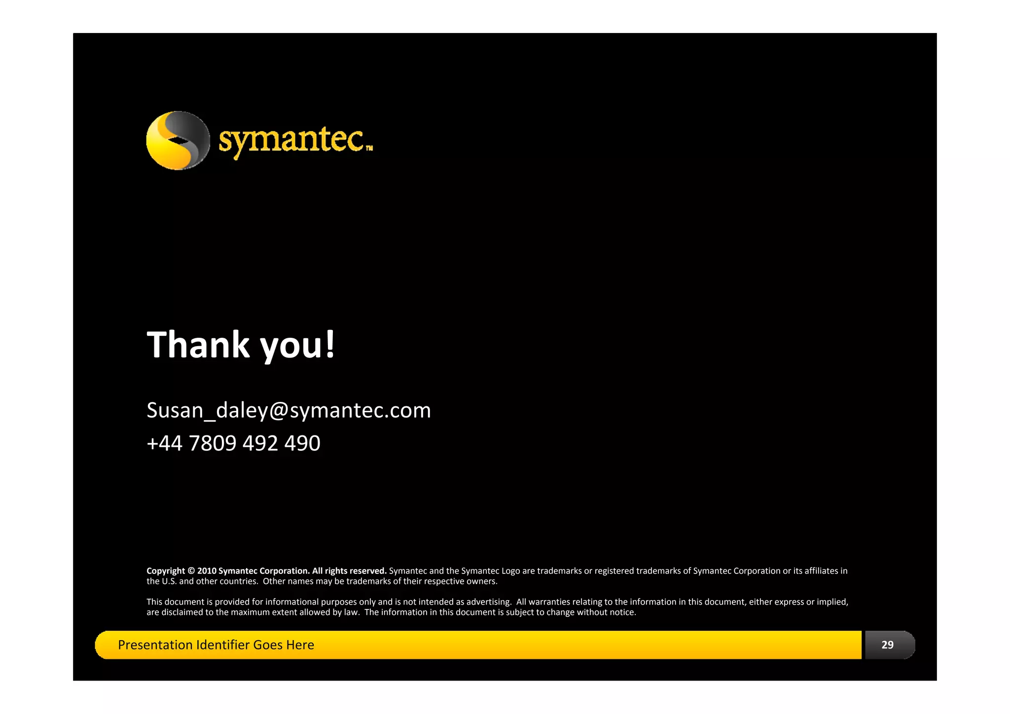 Thank you!
    Susan_daley@symantec.com
    +44 7809 492 490




    Copyright © 2010 Symantec Corporation. All rights reserved. Symantec and the Symantec Logo are trademarks or registered trademarks of Symantec Corporation or its affiliates in 
    the U.S. and other countries. Other names may be trademarks of their respective owners.

    This document is provided for informational purposes only and is not intended as advertising. All warranties relating to the information in this document, either express or implied, 
    are disclaimed to the maximum extent allowed by law. The information in this document is subject to change without notice.


Presentation Identifier Goes Here                                                                                                                                                            29
 