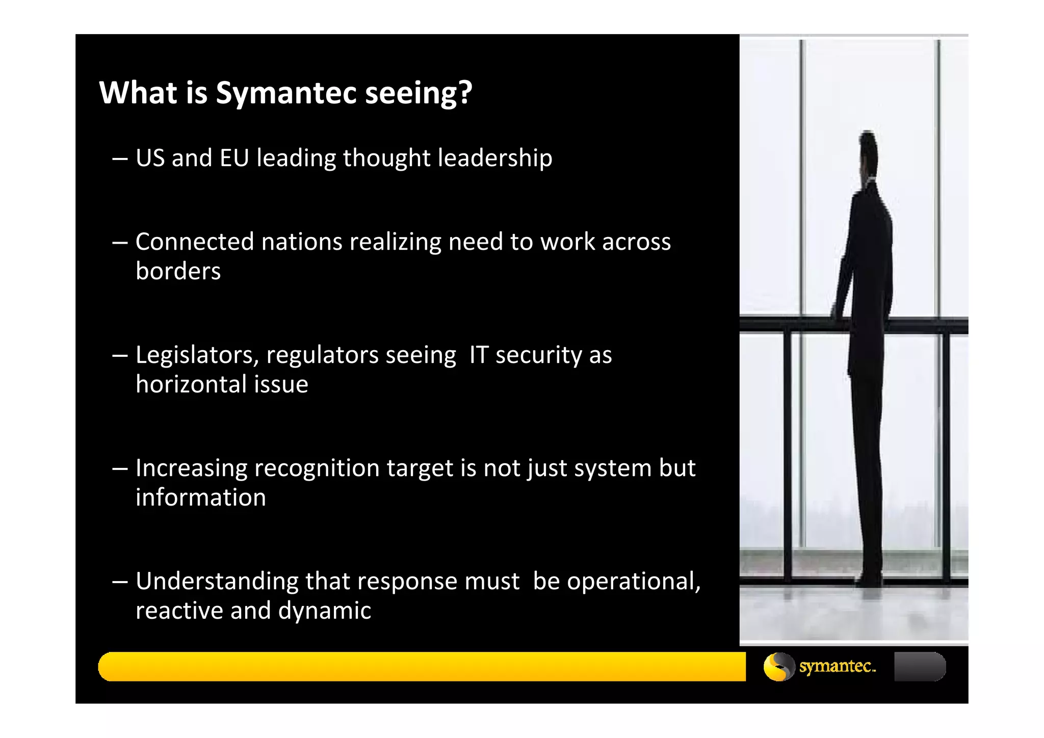 What is Symantec seeing?
– US and EU leading thought leadership


– Connected nations realizing need to work across 
  borders 


– Legislators, regulators seeing  IT security as 
  horizontal issue


– Increasing recognition target is not just system but 
  information  


– Understanding that response must  be operational, 
  reactive and dynamic
 