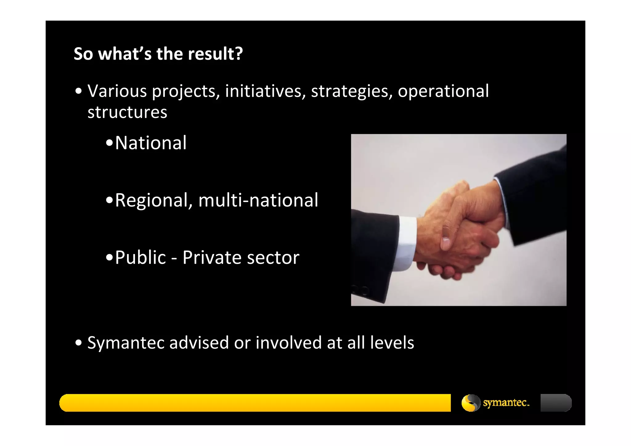 So what’s the result? 
• Various projects, initiatives, strategies, operational 
  structures
    •National

    •Regional, multi‐national

    •Public ‐ Private sector



• Symantec advised or involved at all levels
 