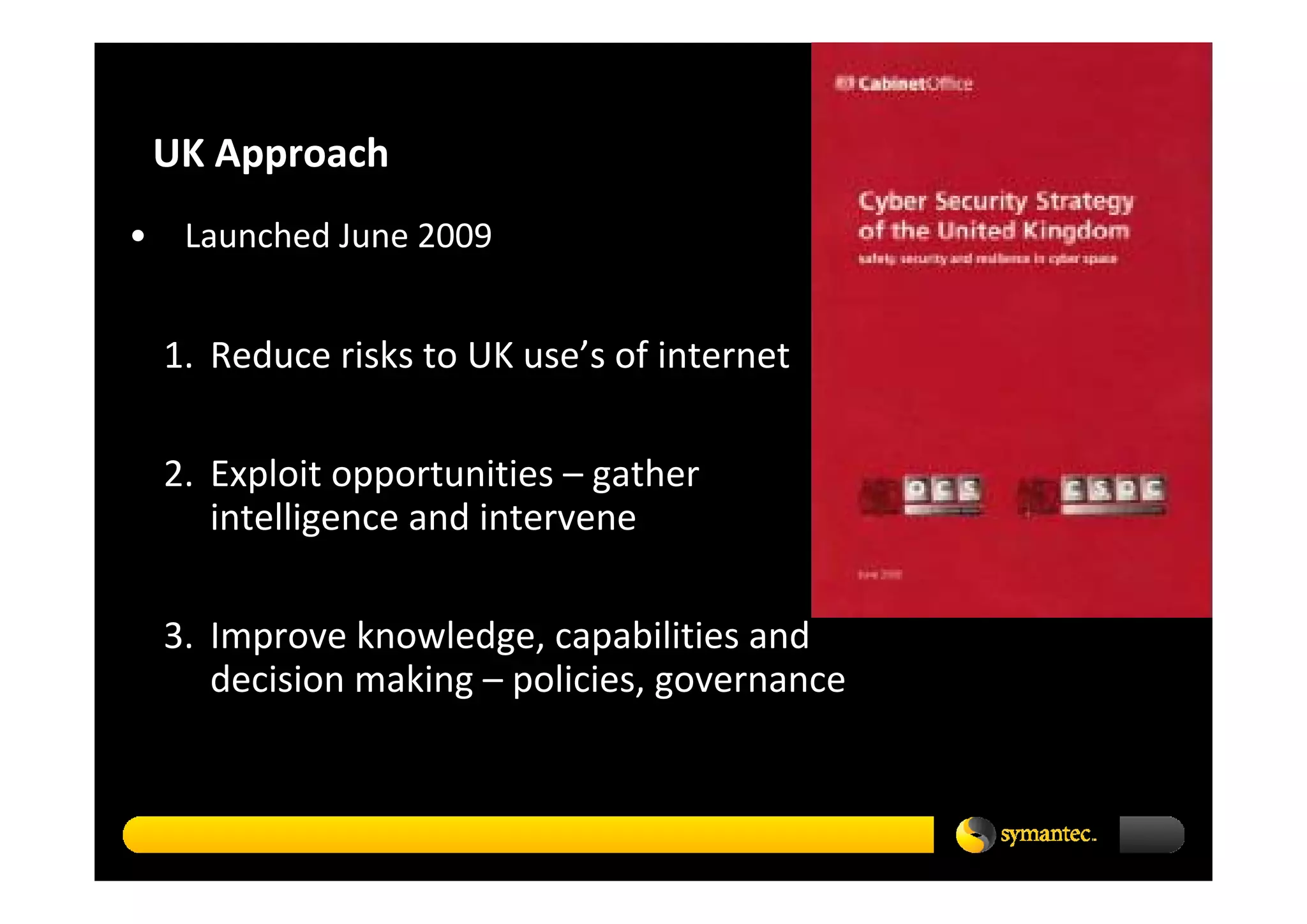 UK Approach 
•    Launched June 2009


    1. Reduce risks to UK use’s of internet

    2. Exploit opportunities – gather 
       intelligence and intervene

    3. Improve knowledge, capabilities and 
       decision making – policies, governance
 