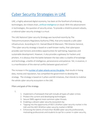 Cyber Security Strategies in UAE
UAE, a highly advanced digital economy, has been at the forefront of embracing
technologies, be it block-chain, artificial intelligence or cloud. With the advancement
in technologies, the question of security arises. To provide a shield to prevent attacks,
a national cyber-security strategy is a must.
The UAE National Cyber-security Strategy was launched recently by The
Telecommunications Regulatory Authority (TRA), that aims towards a safe cyber
infrastructure. According to H.E. Hamad Obaid Al Mansoori, TRA Director General,
“The cyber-security strategy is based on a well-known reality, that cyberspace
provides vast horizons and endless opportunities for well-being, happiness and
sustainable development. However, it also provides a gateway for hackers and
phishers. It is obvious that the battle between the two sides is a battle of knowledge
and technology, a battle of intelligence, perseverance and patience. Yet, in essence, it
is a manifestation of the eternal conflict between good and evil.”
The increase in the number of cyber-attacks across the globe, that results in losing
data, money and reputation, has compelled the government to develop the
strategy. The strategy is based on 5 pillars and 60 initiatives, that intends to mobilize
the whole cyber-security ecosystem in the UAE.
Pillars and goals of the strategy
1.
1. Implement a framework that will include all types of cyber crimes
2. Protect the current and developing technologies
3. Secure SMEs against most common cyber threats
4. Enabling a vibrant cyber security ecosystem by:
 Tapping into the opportunity of AED 1.8 billion cyber-security market in the
UAE and the AED 18 billion cyber-security market in MENA
 Enhancing the talents of more than 40,000 cyber-security professionals,
motivating professionals and students to opt for a career in cyber-security,
 