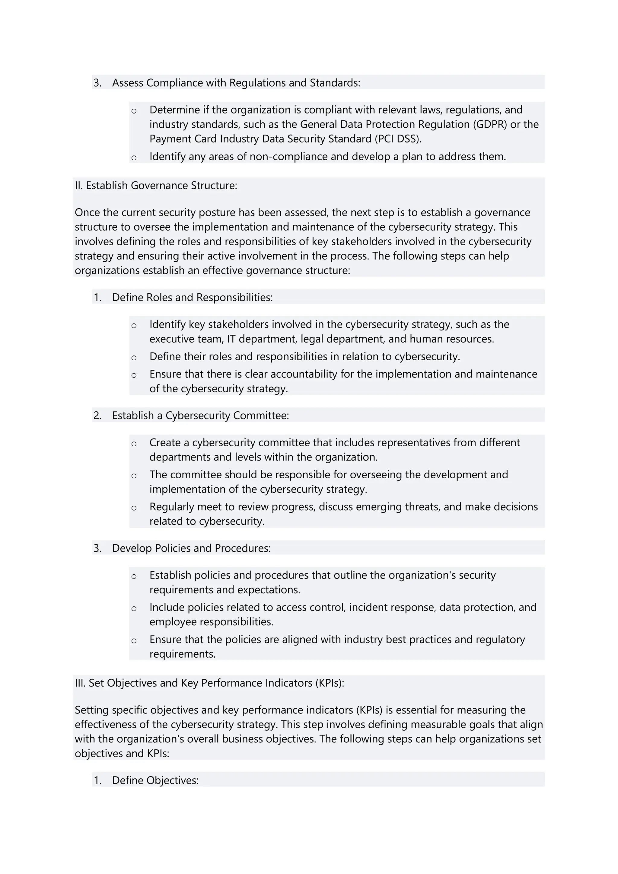3. Assess Compliance with Regulations and Standards:
o Determine if the organization is compliant with relevant laws, regulations, and
industry standards, such as the General Data Protection Regulation (GDPR) or the
Payment Card Industry Data Security Standard (PCI DSS).
o Identify any areas of non-compliance and develop a plan to address them.
II. Establish Governance Structure:
Once the current security posture has been assessed, the next step is to establish a governance
structure to oversee the implementation and maintenance of the cybersecurity strategy. This
involves defining the roles and responsibilities of key stakeholders involved in the cybersecurity
strategy and ensuring their active involvement in the process. The following steps can help
organizations establish an effective governance structure:
1. Define Roles and Responsibilities:
o Identify key stakeholders involved in the cybersecurity strategy, such as the
executive team, IT department, legal department, and human resources.
o Define their roles and responsibilities in relation to cybersecurity.
o Ensure that there is clear accountability for the implementation and maintenance
of the cybersecurity strategy.
2. Establish a Cybersecurity Committee:
o Create a cybersecurity committee that includes representatives from different
departments and levels within the organization.
o The committee should be responsible for overseeing the development and
implementation of the cybersecurity strategy.
o Regularly meet to review progress, discuss emerging threats, and make decisions
related to cybersecurity.
3. Develop Policies and Procedures:
o Establish policies and procedures that outline the organization's security
requirements and expectations.
o Include policies related to access control, incident response, data protection, and
employee responsibilities.
o Ensure that the policies are aligned with industry best practices and regulatory
requirements.
III. Set Objectives and Key Performance Indicators (KPIs):
Setting specific objectives and key performance indicators (KPIs) is essential for measuring the
effectiveness of the cybersecurity strategy. This step involves defining measurable goals that align
with the organization's overall business objectives. The following steps can help organizations set
objectives and KPIs:
1. Define Objectives:
 