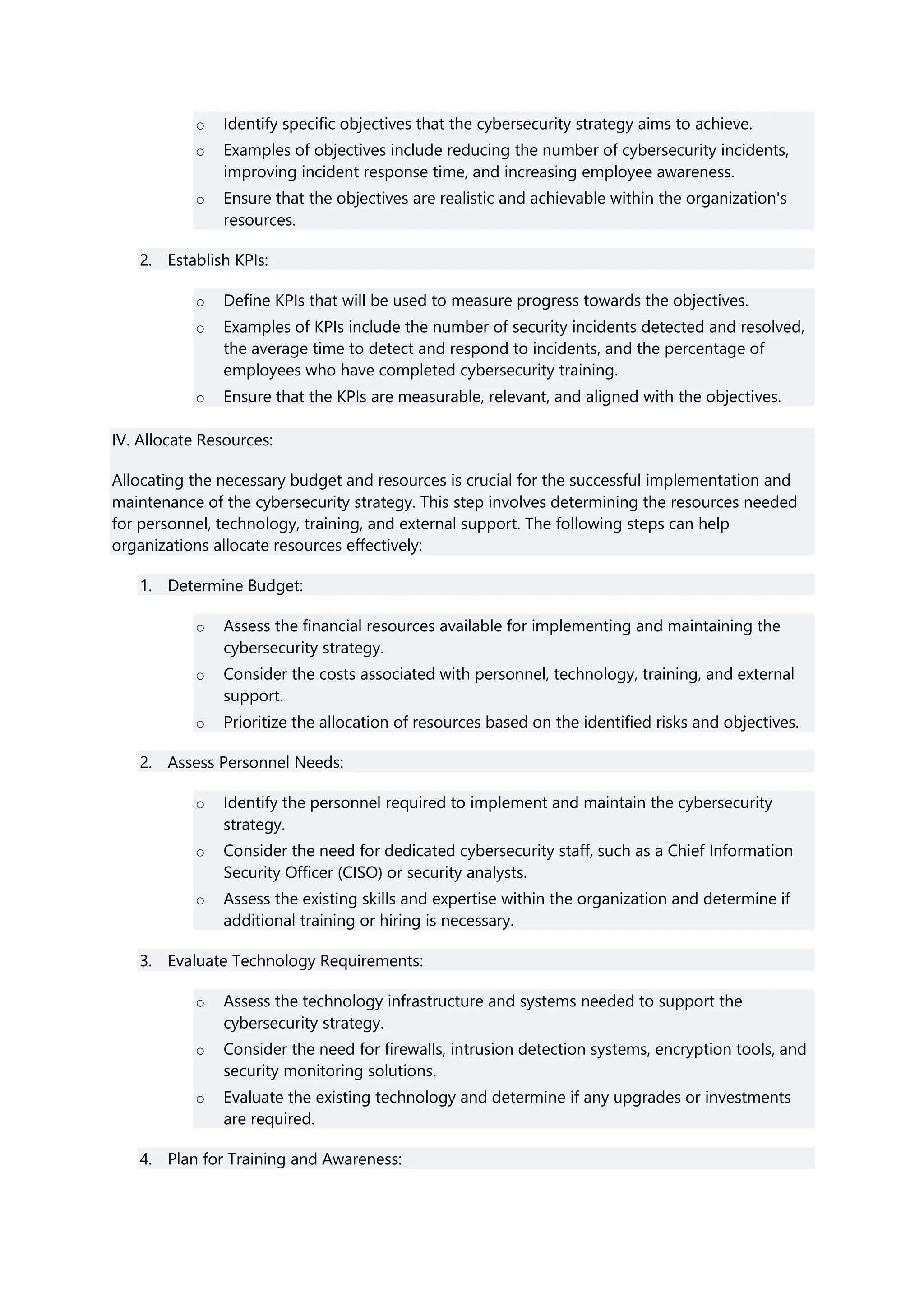 o Identify specific objectives that the cybersecurity strategy aims to achieve.
o Examples of objectives include reducing the number of cybersecurity incidents,
improving incident response time, and increasing employee awareness.
o Ensure that the objectives are realistic and achievable within the organization's
resources.
2. Establish KPIs:
o Define KPIs that will be used to measure progress towards the objectives.
o Examples of KPIs include the number of security incidents detected and resolved,
the average time to detect and respond to incidents, and the percentage of
employees who have completed cybersecurity training.
o Ensure that the KPIs are measurable, relevant, and aligned with the objectives.
IV. Allocate Resources:
Allocating the necessary budget and resources is crucial for the successful implementation and
maintenance of the cybersecurity strategy. This step involves determining the resources needed
for personnel, technology, training, and external support. The following steps can help
organizations allocate resources effectively:
1. Determine Budget:
o Assess the financial resources available for implementing and maintaining the
cybersecurity strategy.
o Consider the costs associated with personnel, technology, training, and external
support.
o Prioritize the allocation of resources based on the identified risks and objectives.
2. Assess Personnel Needs:
o Identify the personnel required to implement and maintain the cybersecurity
strategy.
o Consider the need for dedicated cybersecurity staff, such as a Chief Information
Security Officer (CISO) or security analysts.
o Assess the existing skills and expertise within the organization and determine if
additional training or hiring is necessary.
3. Evaluate Technology Requirements:
o Assess the technology infrastructure and systems needed to support the
cybersecurity strategy.
o Consider the need for firewalls, intrusion detection systems, encryption tools, and
security monitoring solutions.
o Evaluate the existing technology and determine if any upgrades or investments
are required.
4. Plan for Training and Awareness:
 