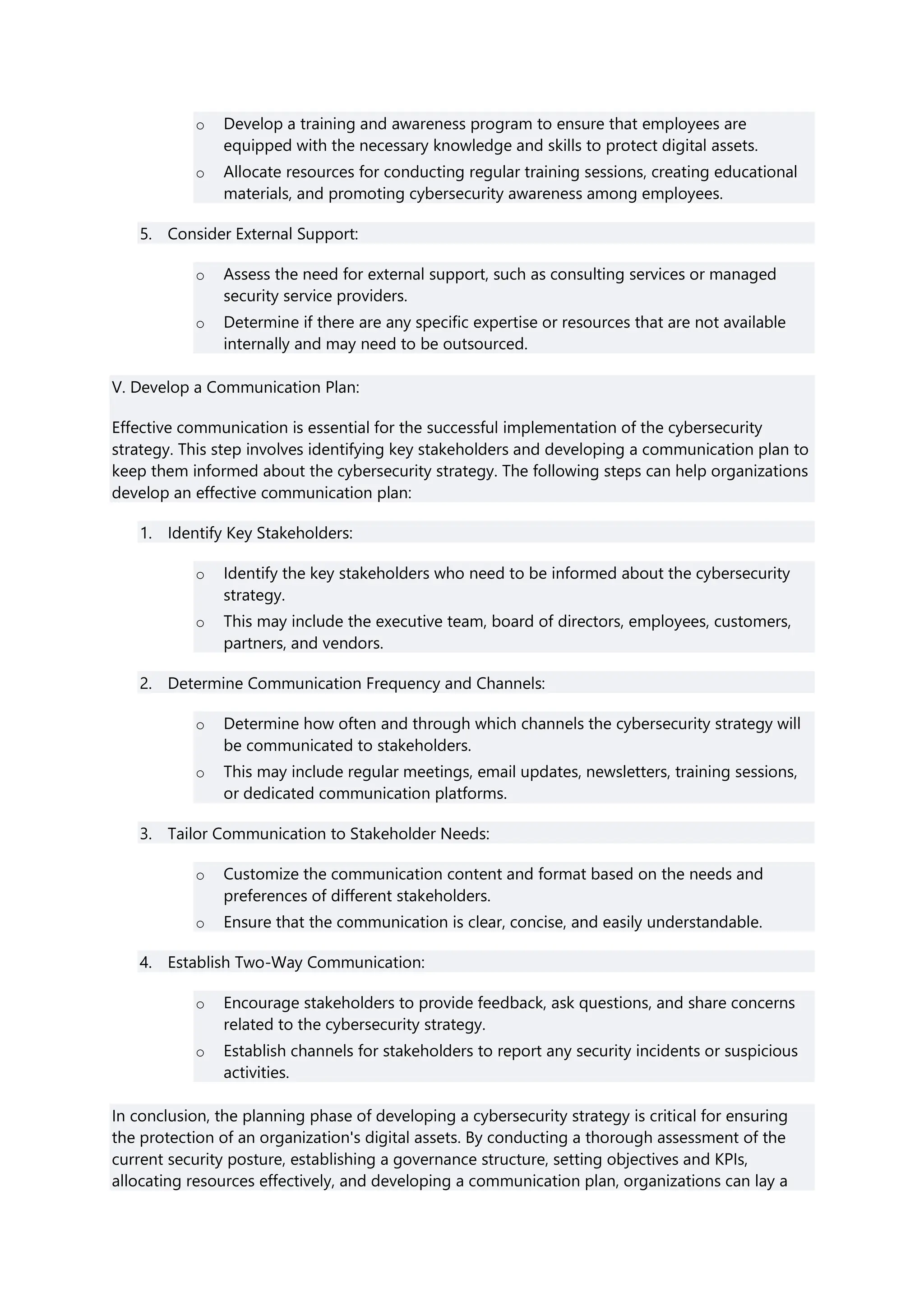 o Develop a training and awareness program to ensure that employees are
equipped with the necessary knowledge and skills to protect digital assets.
o Allocate resources for conducting regular training sessions, creating educational
materials, and promoting cybersecurity awareness among employees.
5. Consider External Support:
o Assess the need for external support, such as consulting services or managed
security service providers.
o Determine if there are any specific expertise or resources that are not available
internally and may need to be outsourced.
V. Develop a Communication Plan:
Effective communication is essential for the successful implementation of the cybersecurity
strategy. This step involves identifying key stakeholders and developing a communication plan to
keep them informed about the cybersecurity strategy. The following steps can help organizations
develop an effective communication plan:
1. Identify Key Stakeholders:
o Identify the key stakeholders who need to be informed about the cybersecurity
strategy.
o This may include the executive team, board of directors, employees, customers,
partners, and vendors.
2. Determine Communication Frequency and Channels:
o Determine how often and through which channels the cybersecurity strategy will
be communicated to stakeholders.
o This may include regular meetings, email updates, newsletters, training sessions,
or dedicated communication platforms.
3. Tailor Communication to Stakeholder Needs:
o Customize the communication content and format based on the needs and
preferences of different stakeholders.
o Ensure that the communication is clear, concise, and easily understandable.
4. Establish Two-Way Communication:
o Encourage stakeholders to provide feedback, ask questions, and share concerns
related to the cybersecurity strategy.
o Establish channels for stakeholders to report any security incidents or suspicious
activities.
In conclusion, the planning phase of developing a cybersecurity strategy is critical for ensuring
the protection of an organization's digital assets. By conducting a thorough assessment of the
current security posture, establishing a governance structure, setting objectives and KPIs,
allocating resources effectively, and developing a communication plan, organizations can lay a
 