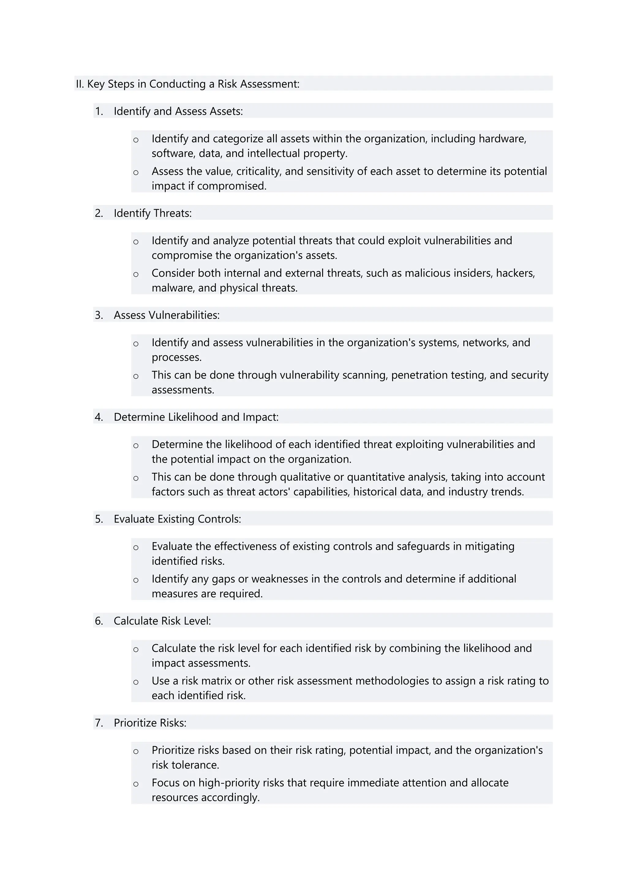 II. Key Steps in Conducting a Risk Assessment:
1. Identify and Assess Assets:
o Identify and categorize all assets within the organization, including hardware,
software, data, and intellectual property.
o Assess the value, criticality, and sensitivity of each asset to determine its potential
impact if compromised.
2. Identify Threats:
o Identify and analyze potential threats that could exploit vulnerabilities and
compromise the organization's assets.
o Consider both internal and external threats, such as malicious insiders, hackers,
malware, and physical threats.
3. Assess Vulnerabilities:
o Identify and assess vulnerabilities in the organization's systems, networks, and
processes.
o This can be done through vulnerability scanning, penetration testing, and security
assessments.
4. Determine Likelihood and Impact:
o Determine the likelihood of each identified threat exploiting vulnerabilities and
the potential impact on the organization.
o This can be done through qualitative or quantitative analysis, taking into account
factors such as threat actors' capabilities, historical data, and industry trends.
5. Evaluate Existing Controls:
o Evaluate the effectiveness of existing controls and safeguards in mitigating
identified risks.
o Identify any gaps or weaknesses in the controls and determine if additional
measures are required.
6. Calculate Risk Level:
o Calculate the risk level for each identified risk by combining the likelihood and
impact assessments.
o Use a risk matrix or other risk assessment methodologies to assign a risk rating to
each identified risk.
7. Prioritize Risks:
o Prioritize risks based on their risk rating, potential impact, and the organization's
risk tolerance.
o Focus on high-priority risks that require immediate attention and allocate
resources accordingly.
 
