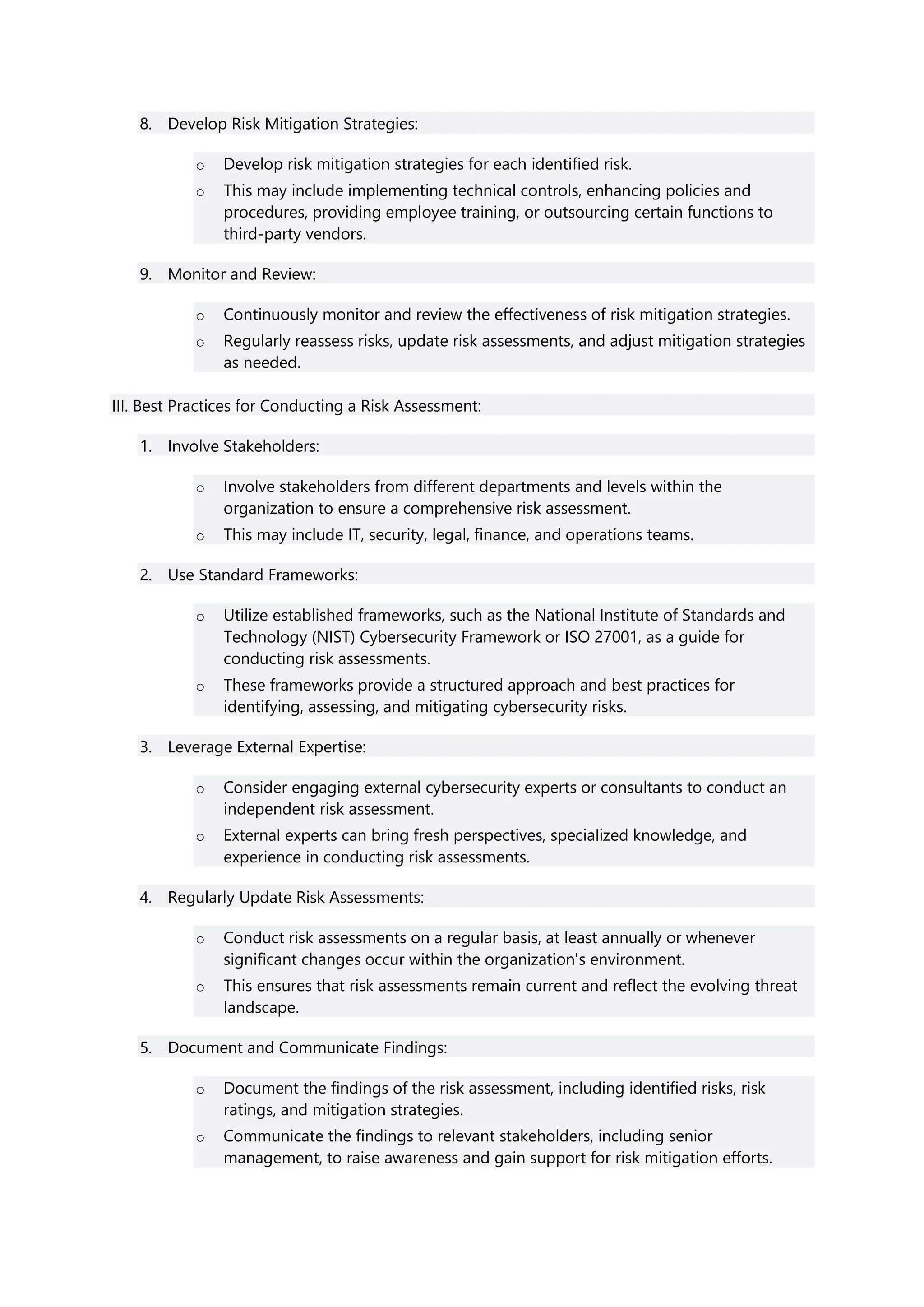 8. Develop Risk Mitigation Strategies:
o Develop risk mitigation strategies for each identified risk.
o This may include implementing technical controls, enhancing policies and
procedures, providing employee training, or outsourcing certain functions to
third-party vendors.
9. Monitor and Review:
o Continuously monitor and review the effectiveness of risk mitigation strategies.
o Regularly reassess risks, update risk assessments, and adjust mitigation strategies
as needed.
III. Best Practices for Conducting a Risk Assessment:
1. Involve Stakeholders:
o Involve stakeholders from different departments and levels within the
organization to ensure a comprehensive risk assessment.
o This may include IT, security, legal, finance, and operations teams.
2. Use Standard Frameworks:
o Utilize established frameworks, such as the National Institute of Standards and
Technology (NIST) Cybersecurity Framework or ISO 27001, as a guide for
conducting risk assessments.
o These frameworks provide a structured approach and best practices for
identifying, assessing, and mitigating cybersecurity risks.
3. Leverage External Expertise:
o Consider engaging external cybersecurity experts or consultants to conduct an
independent risk assessment.
o External experts can bring fresh perspectives, specialized knowledge, and
experience in conducting risk assessments.
4. Regularly Update Risk Assessments:
o Conduct risk assessments on a regular basis, at least annually or whenever
significant changes occur within the organization's environment.
o This ensures that risk assessments remain current and reflect the evolving threat
landscape.
5. Document and Communicate Findings:
o Document the findings of the risk assessment, including identified risks, risk
ratings, and mitigation strategies.
o Communicate the findings to relevant stakeholders, including senior
management, to raise awareness and gain support for risk mitigation efforts.
 