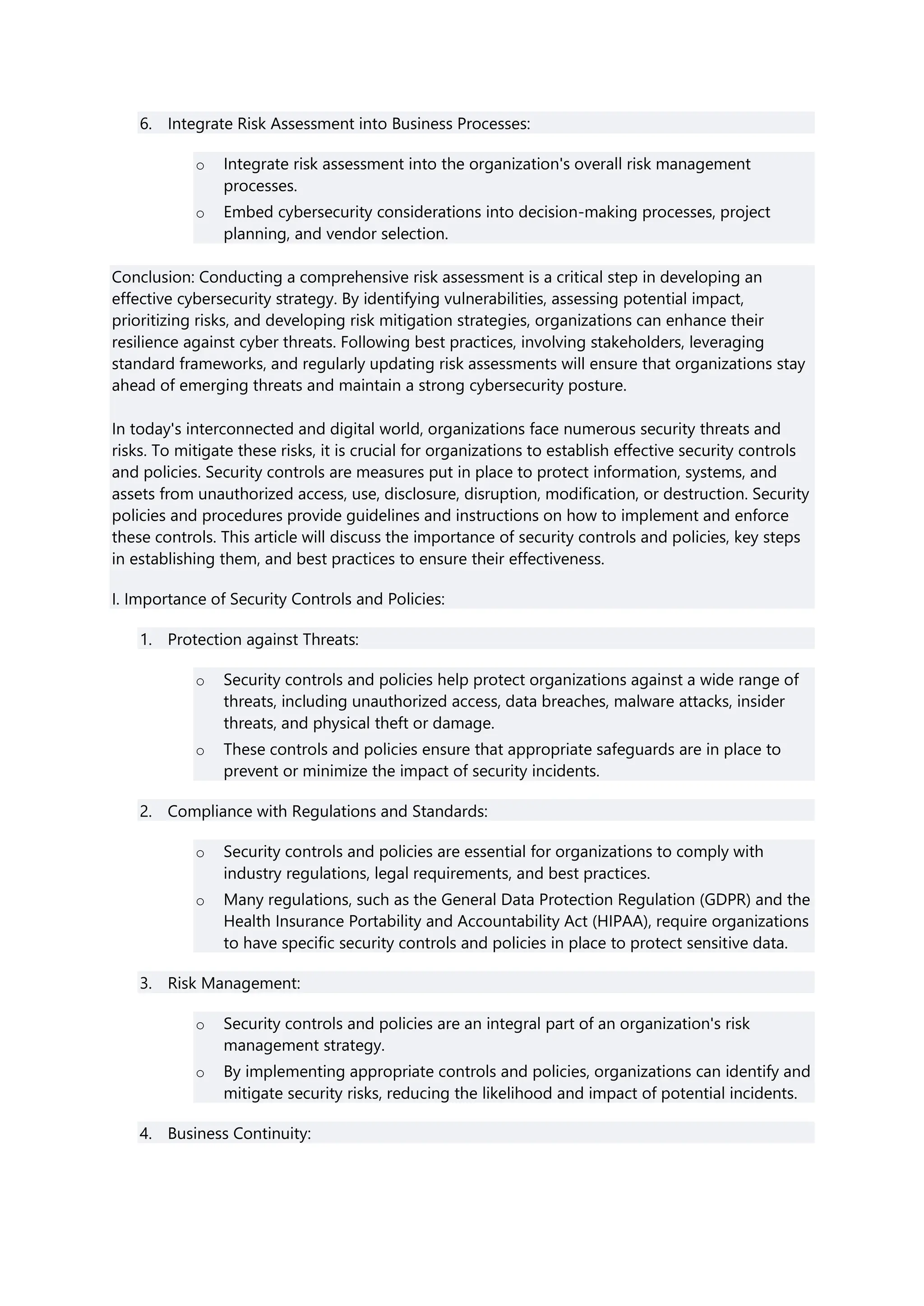 6. Integrate Risk Assessment into Business Processes:
o Integrate risk assessment into the organization's overall risk management
processes.
o Embed cybersecurity considerations into decision-making processes, project
planning, and vendor selection.
Conclusion: Conducting a comprehensive risk assessment is a critical step in developing an
effective cybersecurity strategy. By identifying vulnerabilities, assessing potential impact,
prioritizing risks, and developing risk mitigation strategies, organizations can enhance their
resilience against cyber threats. Following best practices, involving stakeholders, leveraging
standard frameworks, and regularly updating risk assessments will ensure that organizations stay
ahead of emerging threats and maintain a strong cybersecurity posture.
In today's interconnected and digital world, organizations face numerous security threats and
risks. To mitigate these risks, it is crucial for organizations to establish effective security controls
and policies. Security controls are measures put in place to protect information, systems, and
assets from unauthorized access, use, disclosure, disruption, modification, or destruction. Security
policies and procedures provide guidelines and instructions on how to implement and enforce
these controls. This article will discuss the importance of security controls and policies, key steps
in establishing them, and best practices to ensure their effectiveness.
I. Importance of Security Controls and Policies:
1. Protection against Threats:
o Security controls and policies help protect organizations against a wide range of
threats, including unauthorized access, data breaches, malware attacks, insider
threats, and physical theft or damage.
o These controls and policies ensure that appropriate safeguards are in place to
prevent or minimize the impact of security incidents.
2. Compliance with Regulations and Standards:
o Security controls and policies are essential for organizations to comply with
industry regulations, legal requirements, and best practices.
o Many regulations, such as the General Data Protection Regulation (GDPR) and the
Health Insurance Portability and Accountability Act (HIPAA), require organizations
to have specific security controls and policies in place to protect sensitive data.
3. Risk Management:
o Security controls and policies are an integral part of an organization's risk
management strategy.
o By implementing appropriate controls and policies, organizations can identify and
mitigate security risks, reducing the likelihood and impact of potential incidents.
4. Business Continuity:
 