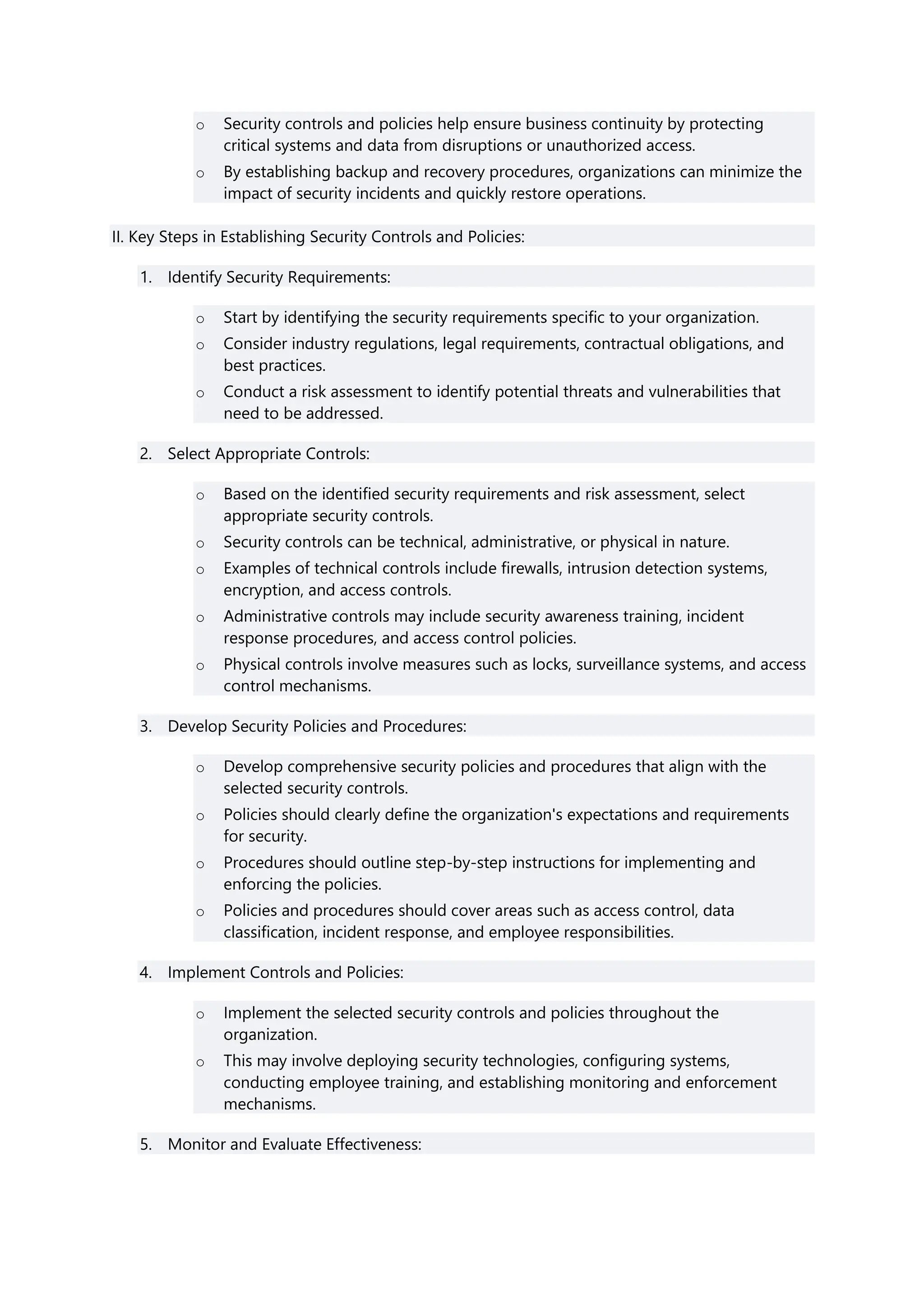 o Security controls and policies help ensure business continuity by protecting
critical systems and data from disruptions or unauthorized access.
o By establishing backup and recovery procedures, organizations can minimize the
impact of security incidents and quickly restore operations.
II. Key Steps in Establishing Security Controls and Policies:
1. Identify Security Requirements:
o Start by identifying the security requirements specific to your organization.
o Consider industry regulations, legal requirements, contractual obligations, and
best practices.
o Conduct a risk assessment to identify potential threats and vulnerabilities that
need to be addressed.
2. Select Appropriate Controls:
o Based on the identified security requirements and risk assessment, select
appropriate security controls.
o Security controls can be technical, administrative, or physical in nature.
o Examples of technical controls include firewalls, intrusion detection systems,
encryption, and access controls.
o Administrative controls may include security awareness training, incident
response procedures, and access control policies.
o Physical controls involve measures such as locks, surveillance systems, and access
control mechanisms.
3. Develop Security Policies and Procedures:
o Develop comprehensive security policies and procedures that align with the
selected security controls.
o Policies should clearly define the organization's expectations and requirements
for security.
o Procedures should outline step-by-step instructions for implementing and
enforcing the policies.
o Policies and procedures should cover areas such as access control, data
classification, incident response, and employee responsibilities.
4. Implement Controls and Policies:
o Implement the selected security controls and policies throughout the
organization.
o This may involve deploying security technologies, configuring systems,
conducting employee training, and establishing monitoring and enforcement
mechanisms.
5. Monitor and Evaluate Effectiveness:
 
