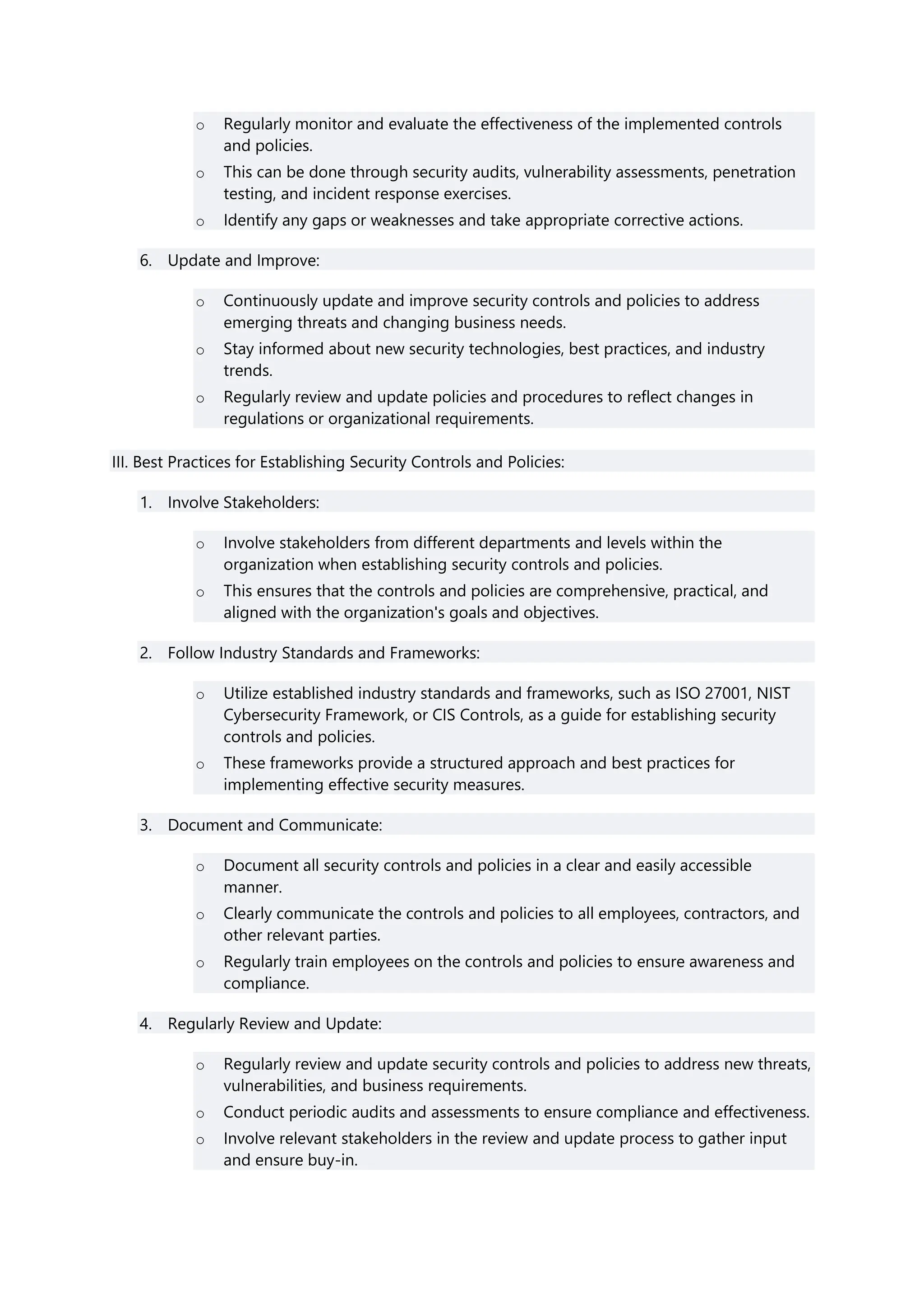 o Regularly monitor and evaluate the effectiveness of the implemented controls
and policies.
o This can be done through security audits, vulnerability assessments, penetration
testing, and incident response exercises.
o Identify any gaps or weaknesses and take appropriate corrective actions.
6. Update and Improve:
o Continuously update and improve security controls and policies to address
emerging threats and changing business needs.
o Stay informed about new security technologies, best practices, and industry
trends.
o Regularly review and update policies and procedures to reflect changes in
regulations or organizational requirements.
III. Best Practices for Establishing Security Controls and Policies:
1. Involve Stakeholders:
o Involve stakeholders from different departments and levels within the
organization when establishing security controls and policies.
o This ensures that the controls and policies are comprehensive, practical, and
aligned with the organization's goals and objectives.
2. Follow Industry Standards and Frameworks:
o Utilize established industry standards and frameworks, such as ISO 27001, NIST
Cybersecurity Framework, or CIS Controls, as a guide for establishing security
controls and policies.
o These frameworks provide a structured approach and best practices for
implementing effective security measures.
3. Document and Communicate:
o Document all security controls and policies in a clear and easily accessible
manner.
o Clearly communicate the controls and policies to all employees, contractors, and
other relevant parties.
o Regularly train employees on the controls and policies to ensure awareness and
compliance.
4. Regularly Review and Update:
o Regularly review and update security controls and policies to address new threats,
vulnerabilities, and business requirements.
o Conduct periodic audits and assessments to ensure compliance and effectiveness.
o Involve relevant stakeholders in the review and update process to gather input
and ensure buy-in.
 