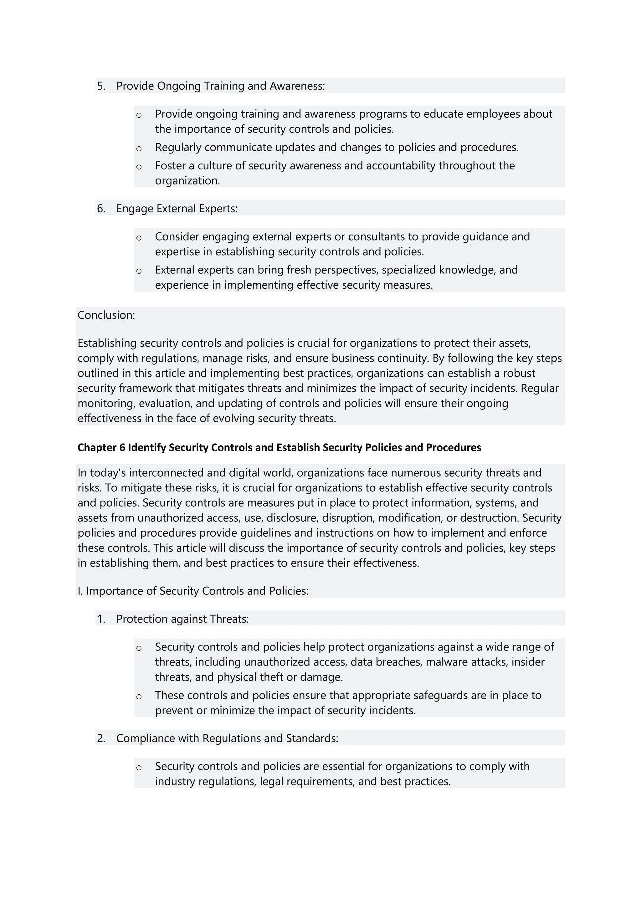 5. Provide Ongoing Training and Awareness:
o Provide ongoing training and awareness programs to educate employees about
the importance of security controls and policies.
o Regularly communicate updates and changes to policies and procedures.
o Foster a culture of security awareness and accountability throughout the
organization.
6. Engage External Experts:
o Consider engaging external experts or consultants to provide guidance and
expertise in establishing security controls and policies.
o External experts can bring fresh perspectives, specialized knowledge, and
experience in implementing effective security measures.
Conclusion:
Establishing security controls and policies is crucial for organizations to protect their assets,
comply with regulations, manage risks, and ensure business continuity. By following the key steps
outlined in this article and implementing best practices, organizations can establish a robust
security framework that mitigates threats and minimizes the impact of security incidents. Regular
monitoring, evaluation, and updating of controls and policies will ensure their ongoing
effectiveness in the face of evolving security threats.
Chapter 6 Identify Security Controls and Establish Security Policies and Procedures
In today's interconnected and digital world, organizations face numerous security threats and
risks. To mitigate these risks, it is crucial for organizations to establish effective security controls
and policies. Security controls are measures put in place to protect information, systems, and
assets from unauthorized access, use, disclosure, disruption, modification, or destruction. Security
policies and procedures provide guidelines and instructions on how to implement and enforce
these controls. This article will discuss the importance of security controls and policies, key steps
in establishing them, and best practices to ensure their effectiveness.
I. Importance of Security Controls and Policies:
1. Protection against Threats:
o Security controls and policies help protect organizations against a wide range of
threats, including unauthorized access, data breaches, malware attacks, insider
threats, and physical theft or damage.
o These controls and policies ensure that appropriate safeguards are in place to
prevent or minimize the impact of security incidents.
2. Compliance with Regulations and Standards:
o Security controls and policies are essential for organizations to comply with
industry regulations, legal requirements, and best practices.
 