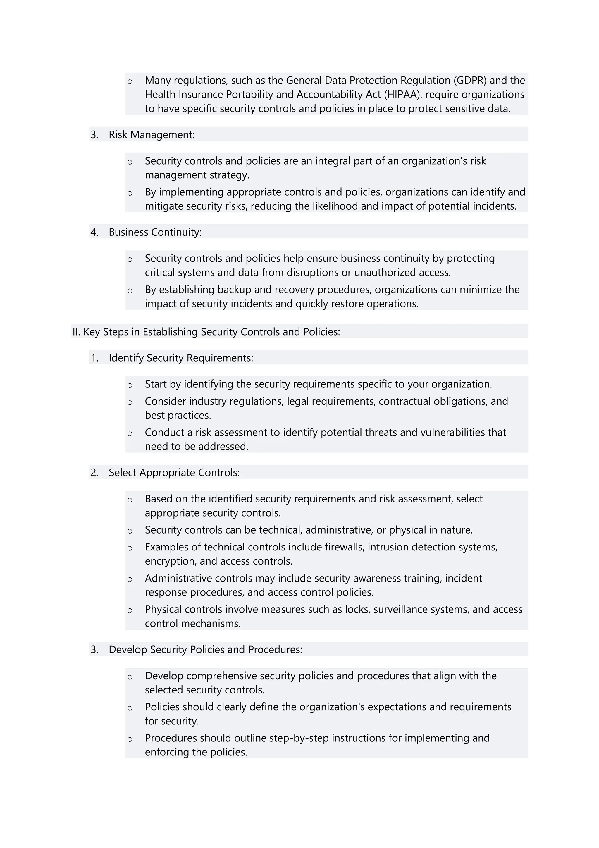 o Many regulations, such as the General Data Protection Regulation (GDPR) and the
Health Insurance Portability and Accountability Act (HIPAA), require organizations
to have specific security controls and policies in place to protect sensitive data.
3. Risk Management:
o Security controls and policies are an integral part of an organization's risk
management strategy.
o By implementing appropriate controls and policies, organizations can identify and
mitigate security risks, reducing the likelihood and impact of potential incidents.
4. Business Continuity:
o Security controls and policies help ensure business continuity by protecting
critical systems and data from disruptions or unauthorized access.
o By establishing backup and recovery procedures, organizations can minimize the
impact of security incidents and quickly restore operations.
II. Key Steps in Establishing Security Controls and Policies:
1. Identify Security Requirements:
o Start by identifying the security requirements specific to your organization.
o Consider industry regulations, legal requirements, contractual obligations, and
best practices.
o Conduct a risk assessment to identify potential threats and vulnerabilities that
need to be addressed.
2. Select Appropriate Controls:
o Based on the identified security requirements and risk assessment, select
appropriate security controls.
o Security controls can be technical, administrative, or physical in nature.
o Examples of technical controls include firewalls, intrusion detection systems,
encryption, and access controls.
o Administrative controls may include security awareness training, incident
response procedures, and access control policies.
o Physical controls involve measures such as locks, surveillance systems, and access
control mechanisms.
3. Develop Security Policies and Procedures:
o Develop comprehensive security policies and procedures that align with the
selected security controls.
o Policies should clearly define the organization's expectations and requirements
for security.
o Procedures should outline step-by-step instructions for implementing and
enforcing the policies.
 