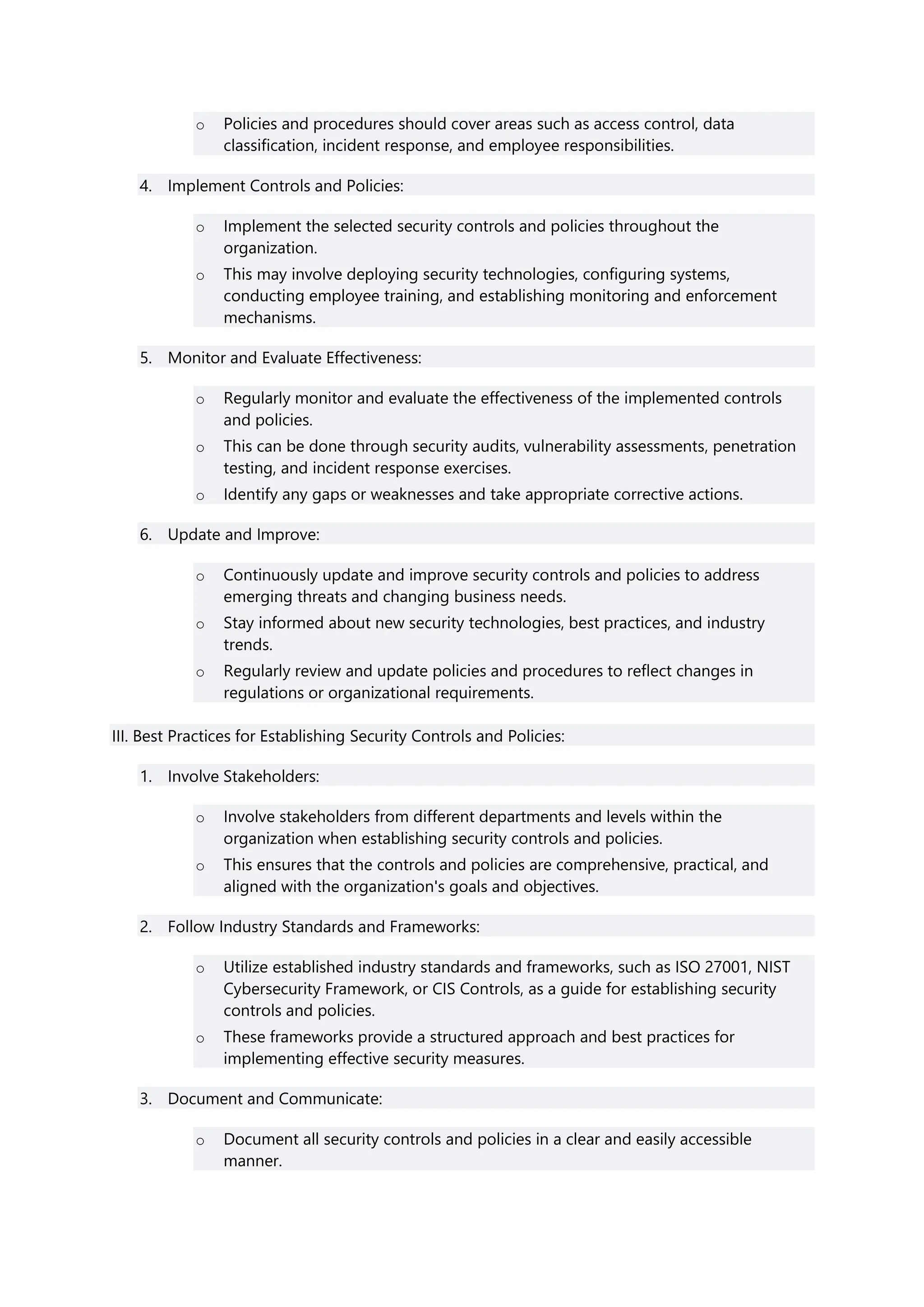 o Policies and procedures should cover areas such as access control, data
classification, incident response, and employee responsibilities.
4. Implement Controls and Policies:
o Implement the selected security controls and policies throughout the
organization.
o This may involve deploying security technologies, configuring systems,
conducting employee training, and establishing monitoring and enforcement
mechanisms.
5. Monitor and Evaluate Effectiveness:
o Regularly monitor and evaluate the effectiveness of the implemented controls
and policies.
o This can be done through security audits, vulnerability assessments, penetration
testing, and incident response exercises.
o Identify any gaps or weaknesses and take appropriate corrective actions.
6. Update and Improve:
o Continuously update and improve security controls and policies to address
emerging threats and changing business needs.
o Stay informed about new security technologies, best practices, and industry
trends.
o Regularly review and update policies and procedures to reflect changes in
regulations or organizational requirements.
III. Best Practices for Establishing Security Controls and Policies:
1. Involve Stakeholders:
o Involve stakeholders from different departments and levels within the
organization when establishing security controls and policies.
o This ensures that the controls and policies are comprehensive, practical, and
aligned with the organization's goals and objectives.
2. Follow Industry Standards and Frameworks:
o Utilize established industry standards and frameworks, such as ISO 27001, NIST
Cybersecurity Framework, or CIS Controls, as a guide for establishing security
controls and policies.
o These frameworks provide a structured approach and best practices for
implementing effective security measures.
3. Document and Communicate:
o Document all security controls and policies in a clear and easily accessible
manner.
 