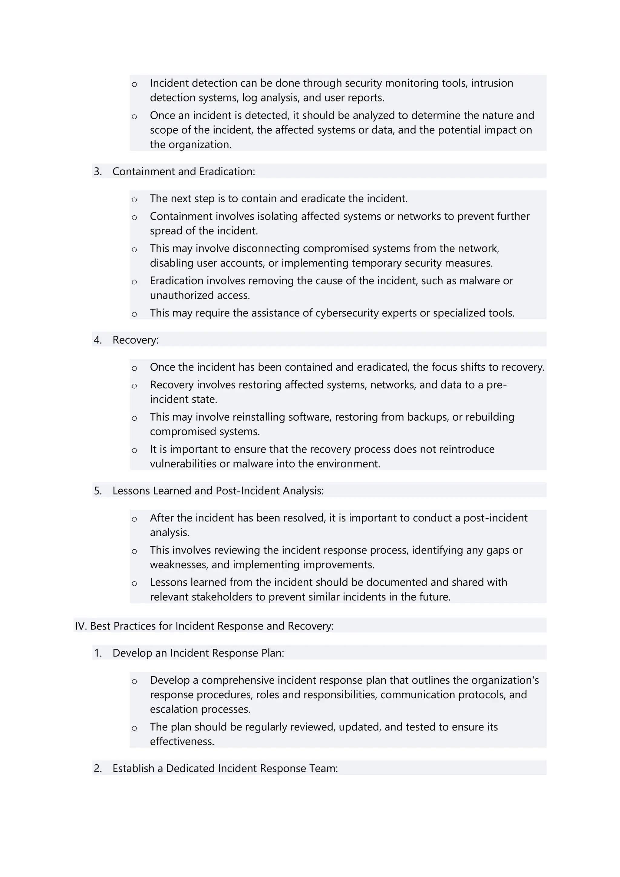 o Incident detection can be done through security monitoring tools, intrusion
detection systems, log analysis, and user reports.
o Once an incident is detected, it should be analyzed to determine the nature and
scope of the incident, the affected systems or data, and the potential impact on
the organization.
3. Containment and Eradication:
o The next step is to contain and eradicate the incident.
o Containment involves isolating affected systems or networks to prevent further
spread of the incident.
o This may involve disconnecting compromised systems from the network,
disabling user accounts, or implementing temporary security measures.
o Eradication involves removing the cause of the incident, such as malware or
unauthorized access.
o This may require the assistance of cybersecurity experts or specialized tools.
4. Recovery:
o Once the incident has been contained and eradicated, the focus shifts to recovery.
o Recovery involves restoring affected systems, networks, and data to a pre-
incident state.
o This may involve reinstalling software, restoring from backups, or rebuilding
compromised systems.
o It is important to ensure that the recovery process does not reintroduce
vulnerabilities or malware into the environment.
5. Lessons Learned and Post-Incident Analysis:
o After the incident has been resolved, it is important to conduct a post-incident
analysis.
o This involves reviewing the incident response process, identifying any gaps or
weaknesses, and implementing improvements.
o Lessons learned from the incident should be documented and shared with
relevant stakeholders to prevent similar incidents in the future.
IV. Best Practices for Incident Response and Recovery:
1. Develop an Incident Response Plan:
o Develop a comprehensive incident response plan that outlines the organization's
response procedures, roles and responsibilities, communication protocols, and
escalation processes.
o The plan should be regularly reviewed, updated, and tested to ensure its
effectiveness.
2. Establish a Dedicated Incident Response Team:
 