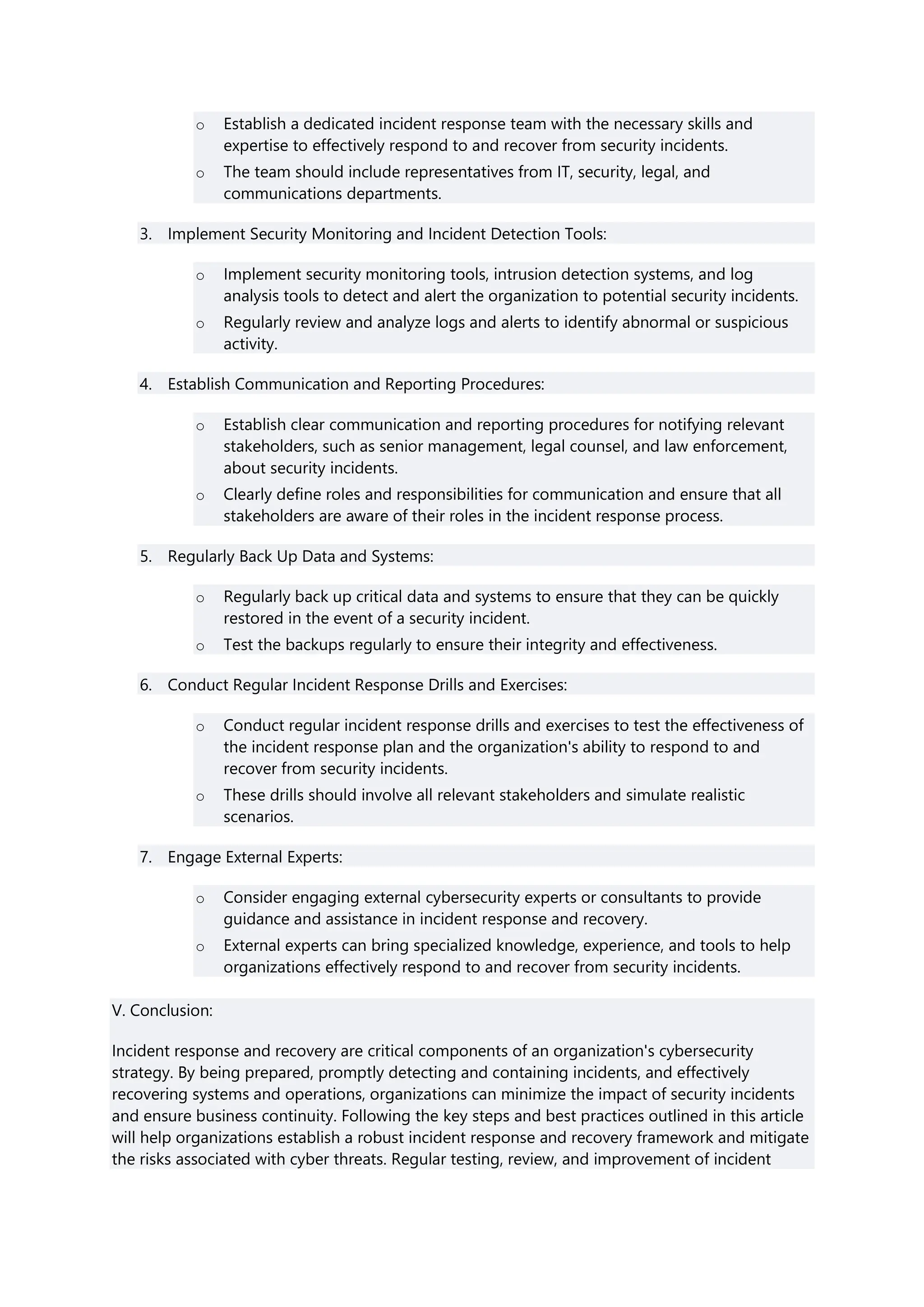 o Establish a dedicated incident response team with the necessary skills and
expertise to effectively respond to and recover from security incidents.
o The team should include representatives from IT, security, legal, and
communications departments.
3. Implement Security Monitoring and Incident Detection Tools:
o Implement security monitoring tools, intrusion detection systems, and log
analysis tools to detect and alert the organization to potential security incidents.
o Regularly review and analyze logs and alerts to identify abnormal or suspicious
activity.
4. Establish Communication and Reporting Procedures:
o Establish clear communication and reporting procedures for notifying relevant
stakeholders, such as senior management, legal counsel, and law enforcement,
about security incidents.
o Clearly define roles and responsibilities for communication and ensure that all
stakeholders are aware of their roles in the incident response process.
5. Regularly Back Up Data and Systems:
o Regularly back up critical data and systems to ensure that they can be quickly
restored in the event of a security incident.
o Test the backups regularly to ensure their integrity and effectiveness.
6. Conduct Regular Incident Response Drills and Exercises:
o Conduct regular incident response drills and exercises to test the effectiveness of
the incident response plan and the organization's ability to respond to and
recover from security incidents.
o These drills should involve all relevant stakeholders and simulate realistic
scenarios.
7. Engage External Experts:
o Consider engaging external cybersecurity experts or consultants to provide
guidance and assistance in incident response and recovery.
o External experts can bring specialized knowledge, experience, and tools to help
organizations effectively respond to and recover from security incidents.
V. Conclusion:
Incident response and recovery are critical components of an organization's cybersecurity
strategy. By being prepared, promptly detecting and containing incidents, and effectively
recovering systems and operations, organizations can minimize the impact of security incidents
and ensure business continuity. Following the key steps and best practices outlined in this article
will help organizations establish a robust incident response and recovery framework and mitigate
the risks associated with cyber threats. Regular testing, review, and improvement of incident
 