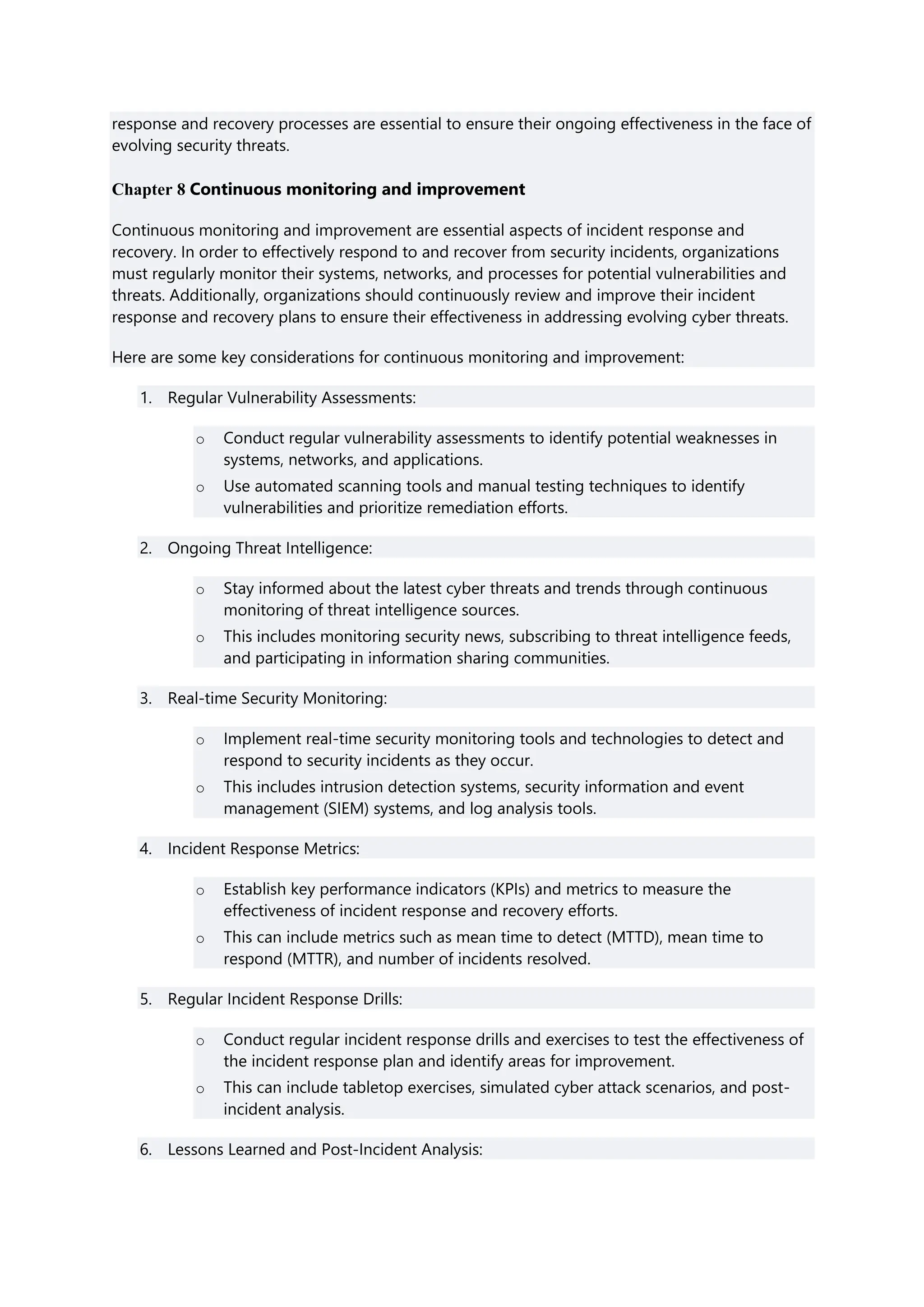 response and recovery processes are essential to ensure their ongoing effectiveness in the face of
evolving security threats.
Chapter 8 Continuous monitoring and improvement
Continuous monitoring and improvement are essential aspects of incident response and
recovery. In order to effectively respond to and recover from security incidents, organizations
must regularly monitor their systems, networks, and processes for potential vulnerabilities and
threats. Additionally, organizations should continuously review and improve their incident
response and recovery plans to ensure their effectiveness in addressing evolving cyber threats.
Here are some key considerations for continuous monitoring and improvement:
1. Regular Vulnerability Assessments:
o Conduct regular vulnerability assessments to identify potential weaknesses in
systems, networks, and applications.
o Use automated scanning tools and manual testing techniques to identify
vulnerabilities and prioritize remediation efforts.
2. Ongoing Threat Intelligence:
o Stay informed about the latest cyber threats and trends through continuous
monitoring of threat intelligence sources.
o This includes monitoring security news, subscribing to threat intelligence feeds,
and participating in information sharing communities.
3. Real-time Security Monitoring:
o Implement real-time security monitoring tools and technologies to detect and
respond to security incidents as they occur.
o This includes intrusion detection systems, security information and event
management (SIEM) systems, and log analysis tools.
4. Incident Response Metrics:
o Establish key performance indicators (KPIs) and metrics to measure the
effectiveness of incident response and recovery efforts.
o This can include metrics such as mean time to detect (MTTD), mean time to
respond (MTTR), and number of incidents resolved.
5. Regular Incident Response Drills:
o Conduct regular incident response drills and exercises to test the effectiveness of
the incident response plan and identify areas for improvement.
o This can include tabletop exercises, simulated cyber attack scenarios, and post-
incident analysis.
6. Lessons Learned and Post-Incident Analysis:
 