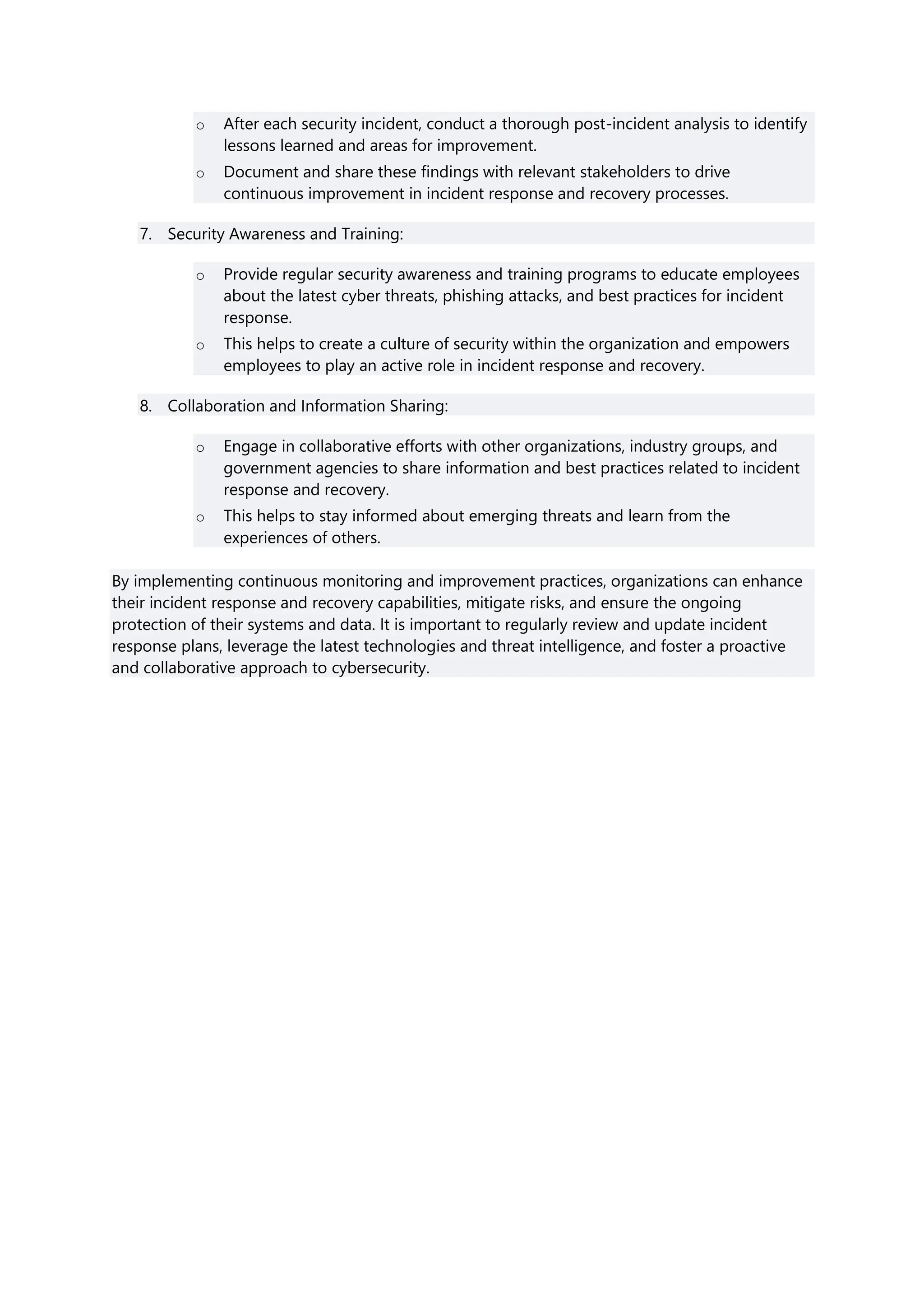 o After each security incident, conduct a thorough post-incident analysis to identify
lessons learned and areas for improvement.
o Document and share these findings with relevant stakeholders to drive
continuous improvement in incident response and recovery processes.
7. Security Awareness and Training:
o Provide regular security awareness and training programs to educate employees
about the latest cyber threats, phishing attacks, and best practices for incident
response.
o This helps to create a culture of security within the organization and empowers
employees to play an active role in incident response and recovery.
8. Collaboration and Information Sharing:
o Engage in collaborative efforts with other organizations, industry groups, and
government agencies to share information and best practices related to incident
response and recovery.
o This helps to stay informed about emerging threats and learn from the
experiences of others.
By implementing continuous monitoring and improvement practices, organizations can enhance
their incident response and recovery capabilities, mitigate risks, and ensure the ongoing
protection of their systems and data. It is important to regularly review and update incident
response plans, leverage the latest technologies and threat intelligence, and foster a proactive
and collaborative approach to cybersecurity.
 