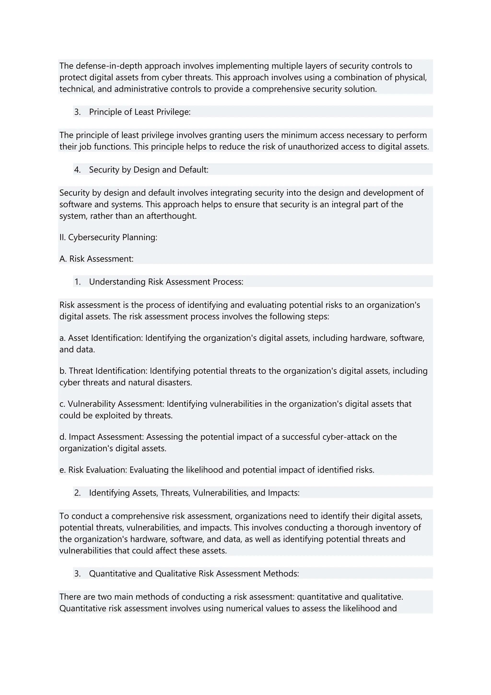 The defense-in-depth approach involves implementing multiple layers of security controls to
protect digital assets from cyber threats. This approach involves using a combination of physical,
technical, and administrative controls to provide a comprehensive security solution.
3. Principle of Least Privilege:
The principle of least privilege involves granting users the minimum access necessary to perform
their job functions. This principle helps to reduce the risk of unauthorized access to digital assets.
4. Security by Design and Default:
Security by design and default involves integrating security into the design and development of
software and systems. This approach helps to ensure that security is an integral part of the
system, rather than an afterthought.
II. Cybersecurity Planning:
A. Risk Assessment:
1. Understanding Risk Assessment Process:
Risk assessment is the process of identifying and evaluating potential risks to an organization's
digital assets. The risk assessment process involves the following steps:
a. Asset Identification: Identifying the organization's digital assets, including hardware, software,
and data.
b. Threat Identification: Identifying potential threats to the organization's digital assets, including
cyber threats and natural disasters.
c. Vulnerability Assessment: Identifying vulnerabilities in the organization's digital assets that
could be exploited by threats.
d. Impact Assessment: Assessing the potential impact of a successful cyber-attack on the
organization's digital assets.
e. Risk Evaluation: Evaluating the likelihood and potential impact of identified risks.
2. Identifying Assets, Threats, Vulnerabilities, and Impacts:
To conduct a comprehensive risk assessment, organizations need to identify their digital assets,
potential threats, vulnerabilities, and impacts. This involves conducting a thorough inventory of
the organization's hardware, software, and data, as well as identifying potential threats and
vulnerabilities that could affect these assets.
3. Quantitative and Qualitative Risk Assessment Methods:
There are two main methods of conducting a risk assessment: quantitative and qualitative.
Quantitative risk assessment involves using numerical values to assess the likelihood and
 