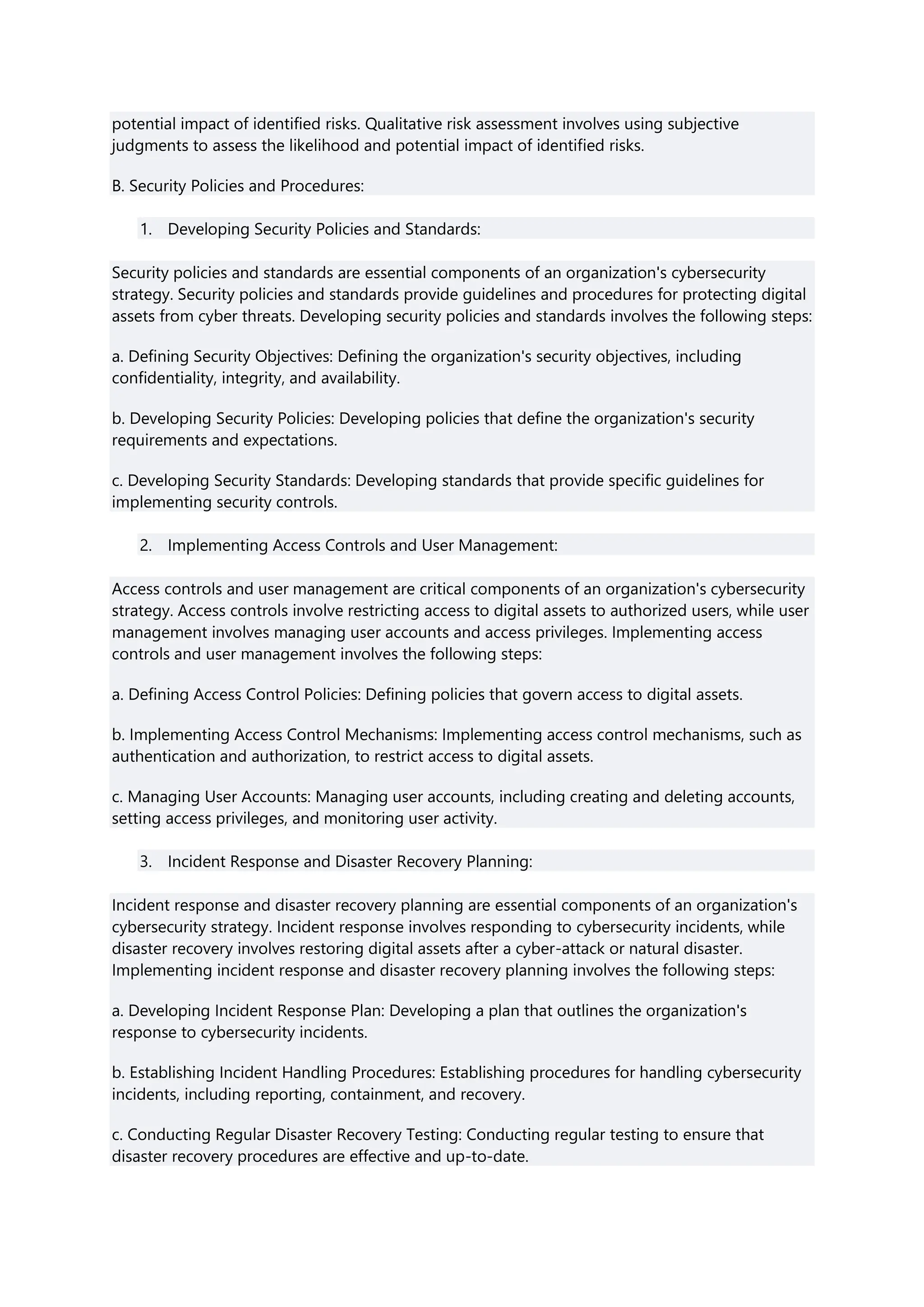 potential impact of identified risks. Qualitative risk assessment involves using subjective
judgments to assess the likelihood and potential impact of identified risks.
B. Security Policies and Procedures:
1. Developing Security Policies and Standards:
Security policies and standards are essential components of an organization's cybersecurity
strategy. Security policies and standards provide guidelines and procedures for protecting digital
assets from cyber threats. Developing security policies and standards involves the following steps:
a. Defining Security Objectives: Defining the organization's security objectives, including
confidentiality, integrity, and availability.
b. Developing Security Policies: Developing policies that define the organization's security
requirements and expectations.
c. Developing Security Standards: Developing standards that provide specific guidelines for
implementing security controls.
2. Implementing Access Controls and User Management:
Access controls and user management are critical components of an organization's cybersecurity
strategy. Access controls involve restricting access to digital assets to authorized users, while user
management involves managing user accounts and access privileges. Implementing access
controls and user management involves the following steps:
a. Defining Access Control Policies: Defining policies that govern access to digital assets.
b. Implementing Access Control Mechanisms: Implementing access control mechanisms, such as
authentication and authorization, to restrict access to digital assets.
c. Managing User Accounts: Managing user accounts, including creating and deleting accounts,
setting access privileges, and monitoring user activity.
3. Incident Response and Disaster Recovery Planning:
Incident response and disaster recovery planning are essential components of an organization's
cybersecurity strategy. Incident response involves responding to cybersecurity incidents, while
disaster recovery involves restoring digital assets after a cyber-attack or natural disaster.
Implementing incident response and disaster recovery planning involves the following steps:
a. Developing Incident Response Plan: Developing a plan that outlines the organization's
response to cybersecurity incidents.
b. Establishing Incident Handling Procedures: Establishing procedures for handling cybersecurity
incidents, including reporting, containment, and recovery.
c. Conducting Regular Disaster Recovery Testing: Conducting regular testing to ensure that
disaster recovery procedures are effective and up-to-date.
 