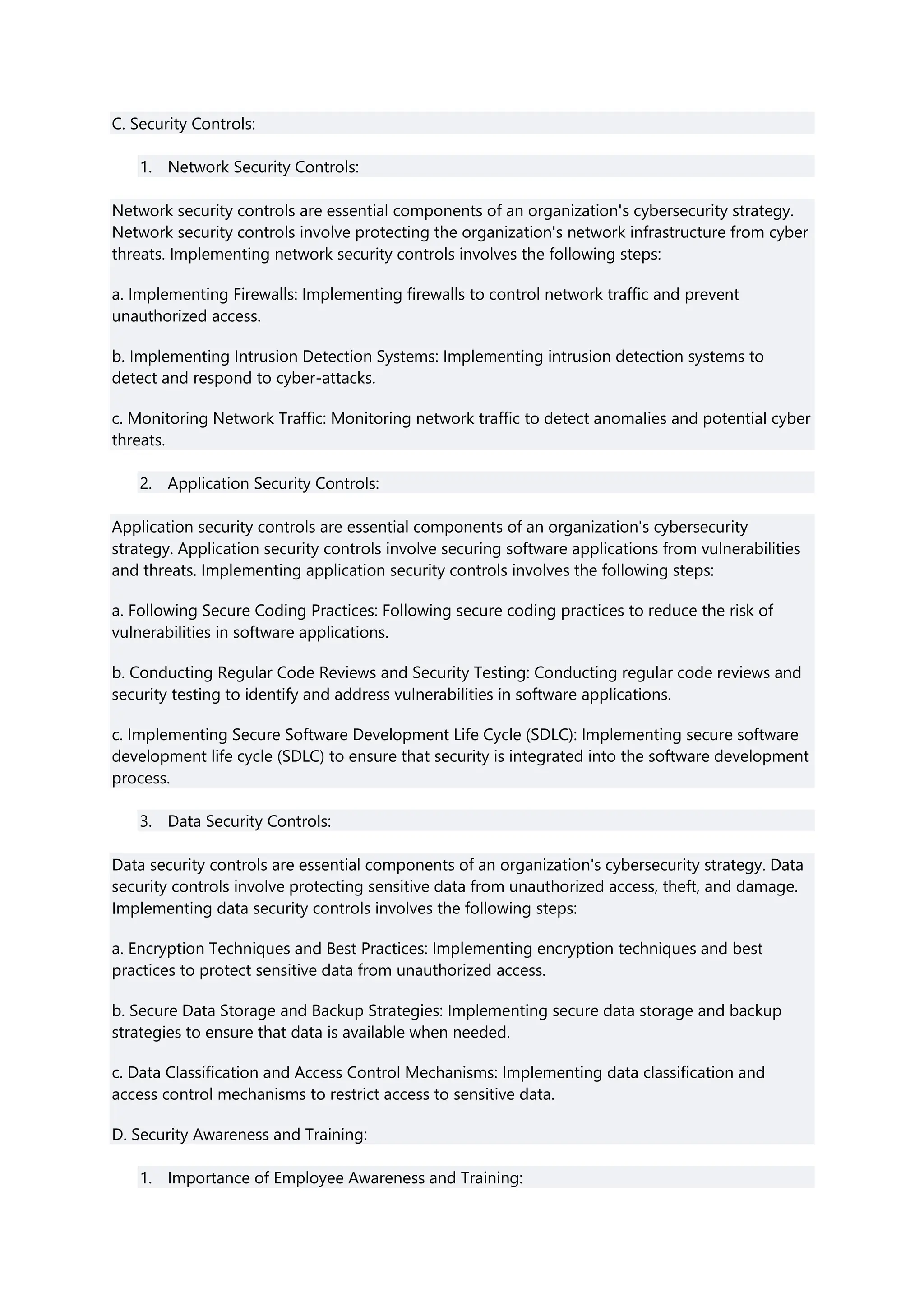 C. Security Controls:
1. Network Security Controls:
Network security controls are essential components of an organization's cybersecurity strategy.
Network security controls involve protecting the organization's network infrastructure from cyber
threats. Implementing network security controls involves the following steps:
a. Implementing Firewalls: Implementing firewalls to control network traffic and prevent
unauthorized access.
b. Implementing Intrusion Detection Systems: Implementing intrusion detection systems to
detect and respond to cyber-attacks.
c. Monitoring Network Traffic: Monitoring network traffic to detect anomalies and potential cyber
threats.
2. Application Security Controls:
Application security controls are essential components of an organization's cybersecurity
strategy. Application security controls involve securing software applications from vulnerabilities
and threats. Implementing application security controls involves the following steps:
a. Following Secure Coding Practices: Following secure coding practices to reduce the risk of
vulnerabilities in software applications.
b. Conducting Regular Code Reviews and Security Testing: Conducting regular code reviews and
security testing to identify and address vulnerabilities in software applications.
c. Implementing Secure Software Development Life Cycle (SDLC): Implementing secure software
development life cycle (SDLC) to ensure that security is integrated into the software development
process.
3. Data Security Controls:
Data security controls are essential components of an organization's cybersecurity strategy. Data
security controls involve protecting sensitive data from unauthorized access, theft, and damage.
Implementing data security controls involves the following steps:
a. Encryption Techniques and Best Practices: Implementing encryption techniques and best
practices to protect sensitive data from unauthorized access.
b. Secure Data Storage and Backup Strategies: Implementing secure data storage and backup
strategies to ensure that data is available when needed.
c. Data Classification and Access Control Mechanisms: Implementing data classification and
access control mechanisms to restrict access to sensitive data.
D. Security Awareness and Training:
1. Importance of Employee Awareness and Training:
 