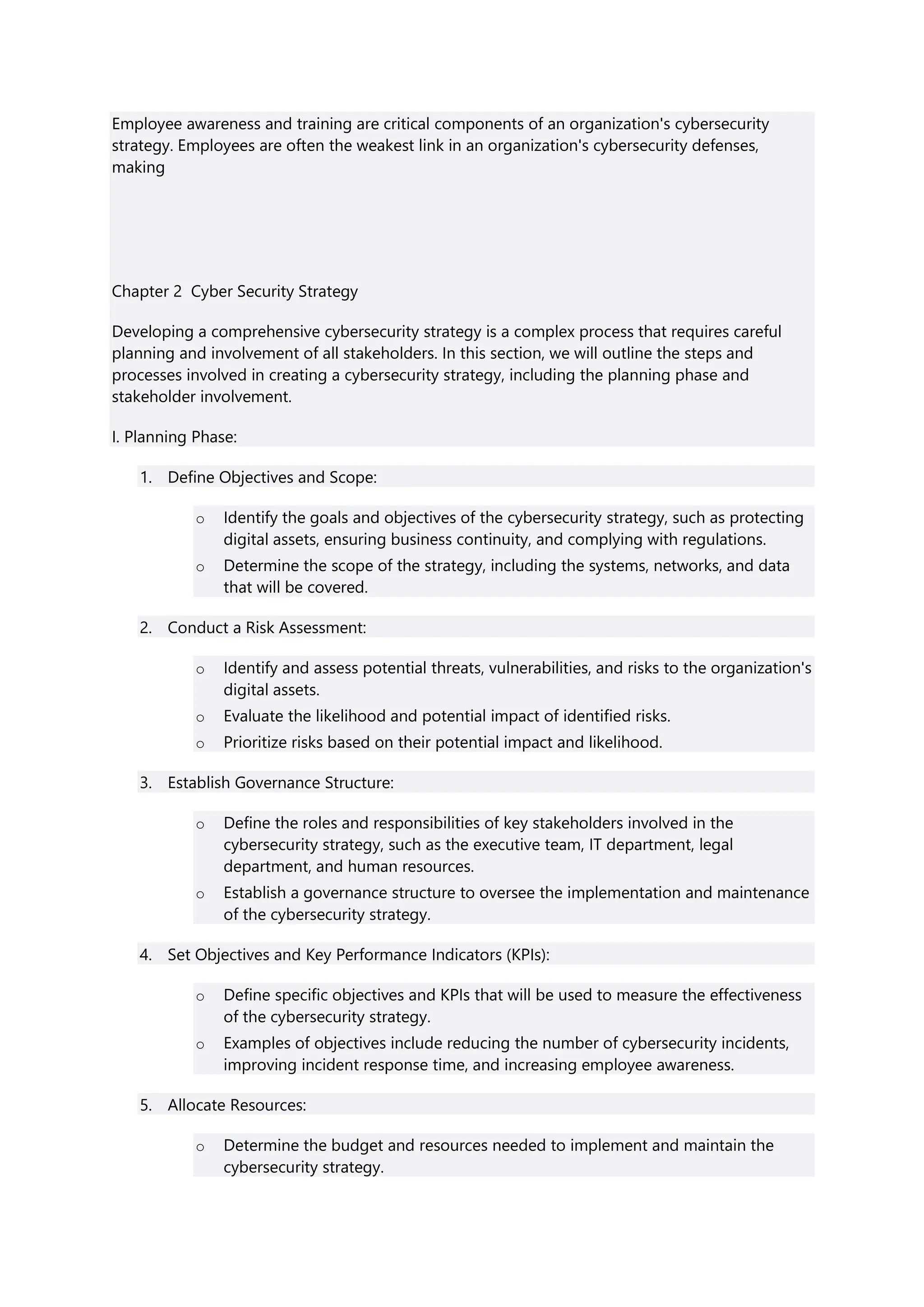 Employee awareness and training are critical components of an organization's cybersecurity
strategy. Employees are often the weakest link in an organization's cybersecurity defenses,
making
Chapter 2 Cyber Security Strategy
Developing a comprehensive cybersecurity strategy is a complex process that requires careful
planning and involvement of all stakeholders. In this section, we will outline the steps and
processes involved in creating a cybersecurity strategy, including the planning phase and
stakeholder involvement.
I. Planning Phase:
1. Define Objectives and Scope:
o Identify the goals and objectives of the cybersecurity strategy, such as protecting
digital assets, ensuring business continuity, and complying with regulations.
o Determine the scope of the strategy, including the systems, networks, and data
that will be covered.
2. Conduct a Risk Assessment:
o Identify and assess potential threats, vulnerabilities, and risks to the organization's
digital assets.
o Evaluate the likelihood and potential impact of identified risks.
o Prioritize risks based on their potential impact and likelihood.
3. Establish Governance Structure:
o Define the roles and responsibilities of key stakeholders involved in the
cybersecurity strategy, such as the executive team, IT department, legal
department, and human resources.
o Establish a governance structure to oversee the implementation and maintenance
of the cybersecurity strategy.
4. Set Objectives and Key Performance Indicators (KPIs):
o Define specific objectives and KPIs that will be used to measure the effectiveness
of the cybersecurity strategy.
o Examples of objectives include reducing the number of cybersecurity incidents,
improving incident response time, and increasing employee awareness.
5. Allocate Resources:
o Determine the budget and resources needed to implement and maintain the
cybersecurity strategy.
 
