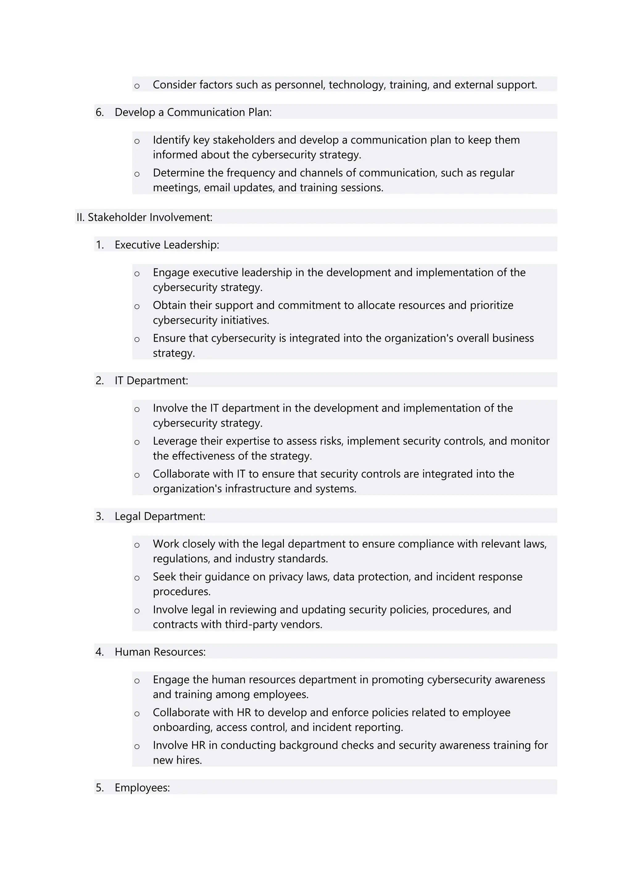 o Consider factors such as personnel, technology, training, and external support.
6. Develop a Communication Plan:
o Identify key stakeholders and develop a communication plan to keep them
informed about the cybersecurity strategy.
o Determine the frequency and channels of communication, such as regular
meetings, email updates, and training sessions.
II. Stakeholder Involvement:
1. Executive Leadership:
o Engage executive leadership in the development and implementation of the
cybersecurity strategy.
o Obtain their support and commitment to allocate resources and prioritize
cybersecurity initiatives.
o Ensure that cybersecurity is integrated into the organization's overall business
strategy.
2. IT Department:
o Involve the IT department in the development and implementation of the
cybersecurity strategy.
o Leverage their expertise to assess risks, implement security controls, and monitor
the effectiveness of the strategy.
o Collaborate with IT to ensure that security controls are integrated into the
organization's infrastructure and systems.
3. Legal Department:
o Work closely with the legal department to ensure compliance with relevant laws,
regulations, and industry standards.
o Seek their guidance on privacy laws, data protection, and incident response
procedures.
o Involve legal in reviewing and updating security policies, procedures, and
contracts with third-party vendors.
4. Human Resources:
o Engage the human resources department in promoting cybersecurity awareness
and training among employees.
o Collaborate with HR to develop and enforce policies related to employee
onboarding, access control, and incident reporting.
o Involve HR in conducting background checks and security awareness training for
new hires.
5. Employees:
 