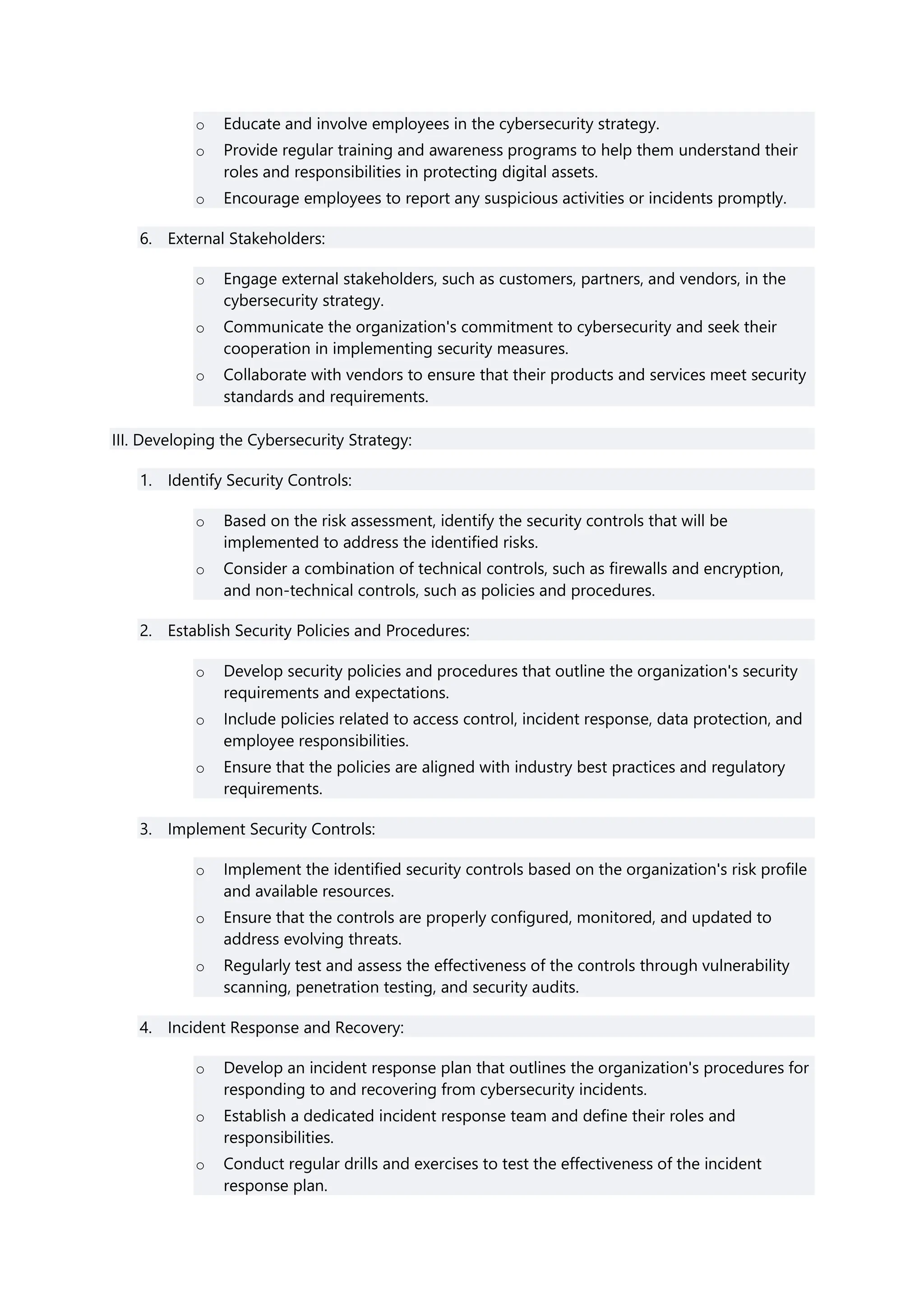 o Educate and involve employees in the cybersecurity strategy.
o Provide regular training and awareness programs to help them understand their
roles and responsibilities in protecting digital assets.
o Encourage employees to report any suspicious activities or incidents promptly.
6. External Stakeholders:
o Engage external stakeholders, such as customers, partners, and vendors, in the
cybersecurity strategy.
o Communicate the organization's commitment to cybersecurity and seek their
cooperation in implementing security measures.
o Collaborate with vendors to ensure that their products and services meet security
standards and requirements.
III. Developing the Cybersecurity Strategy:
1. Identify Security Controls:
o Based on the risk assessment, identify the security controls that will be
implemented to address the identified risks.
o Consider a combination of technical controls, such as firewalls and encryption,
and non-technical controls, such as policies and procedures.
2. Establish Security Policies and Procedures:
o Develop security policies and procedures that outline the organization's security
requirements and expectations.
o Include policies related to access control, incident response, data protection, and
employee responsibilities.
o Ensure that the policies are aligned with industry best practices and regulatory
requirements.
3. Implement Security Controls:
o Implement the identified security controls based on the organization's risk profile
and available resources.
o Ensure that the controls are properly configured, monitored, and updated to
address evolving threats.
o Regularly test and assess the effectiveness of the controls through vulnerability
scanning, penetration testing, and security audits.
4. Incident Response and Recovery:
o Develop an incident response plan that outlines the organization's procedures for
responding to and recovering from cybersecurity incidents.
o Establish a dedicated incident response team and define their roles and
responsibilities.
o Conduct regular drills and exercises to test the effectiveness of the incident
response plan.
 