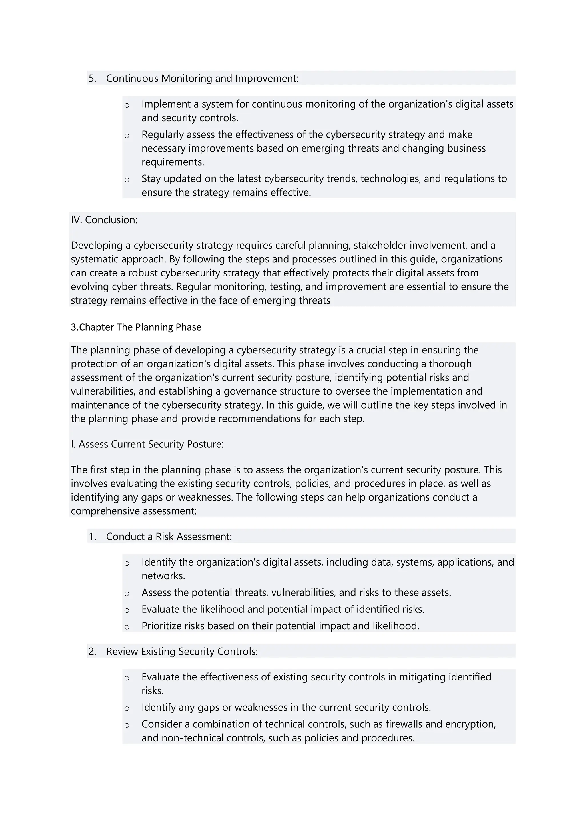 5. Continuous Monitoring and Improvement:
o Implement a system for continuous monitoring of the organization's digital assets
and security controls.
o Regularly assess the effectiveness of the cybersecurity strategy and make
necessary improvements based on emerging threats and changing business
requirements.
o Stay updated on the latest cybersecurity trends, technologies, and regulations to
ensure the strategy remains effective.
IV. Conclusion:
Developing a cybersecurity strategy requires careful planning, stakeholder involvement, and a
systematic approach. By following the steps and processes outlined in this guide, organizations
can create a robust cybersecurity strategy that effectively protects their digital assets from
evolving cyber threats. Regular monitoring, testing, and improvement are essential to ensure the
strategy remains effective in the face of emerging threats
3.Chapter The Planning Phase
The planning phase of developing a cybersecurity strategy is a crucial step in ensuring the
protection of an organization's digital assets. This phase involves conducting a thorough
assessment of the organization's current security posture, identifying potential risks and
vulnerabilities, and establishing a governance structure to oversee the implementation and
maintenance of the cybersecurity strategy. In this guide, we will outline the key steps involved in
the planning phase and provide recommendations for each step.
I. Assess Current Security Posture:
The first step in the planning phase is to assess the organization's current security posture. This
involves evaluating the existing security controls, policies, and procedures in place, as well as
identifying any gaps or weaknesses. The following steps can help organizations conduct a
comprehensive assessment:
1. Conduct a Risk Assessment:
o Identify the organization's digital assets, including data, systems, applications, and
networks.
o Assess the potential threats, vulnerabilities, and risks to these assets.
o Evaluate the likelihood and potential impact of identified risks.
o Prioritize risks based on their potential impact and likelihood.
2. Review Existing Security Controls:
o Evaluate the effectiveness of existing security controls in mitigating identified
risks.
o Identify any gaps or weaknesses in the current security controls.
o Consider a combination of technical controls, such as firewalls and encryption,
and non-technical controls, such as policies and procedures.
 