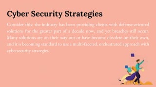 Cyber Security Strategies
Consider this: the industry has been providing clients with defense-oriented
solutions for the greater part of a decade now, and yet breaches still occur.
Many solutions are on their way out or have become obsolete on their own,
and it is becoming standard to use a multi-faceted, orchestrated approach with
cybersecurity strategies.
 