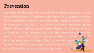 Prevention
It is easier said than done, but it is still nice to imagine. Even so, you can
imagine the multitudes of organizations that regret not taking extra precaution
vis a vis preventative measures. As an initial step, a simple education for your
employees goes a long way. A lot of these attacks upon employees happen
initially through phishing emails, simply because an employee clicks a
malicious link left in communication, with little understanding of potential
risks. As a matter of fact, your employees can oftentimes be the proverbial
front line against potential threats. This falls under the category of a holistic
approach to cybersecurity strategies, and securing weak links can become a
defensible mandate over your overall security culture.
 