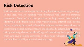 Risk Detection
Risk detection serves as a major facet in any legitimate cybersecurity strategy.
In this step, you are building your theoretical wall that will minimize
penetration. Some of the best practices to help detect risks includes:
Identifying and documenting asset vulnerabilities, internal and external
threats, acquiring threat and vulnerability information from external sources,
identifying potential business impacts and likelihoods, determining enterprise
risk by reviewing threats and identifying and prioritizing risk responses. Only
when you have a realistic viewpoint of where your vulnerabilities reside will
you be able to rebuild your new detection strategy.
 