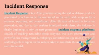 Incident Response
Incident Response is key. After you have set up the wall of defense, and it is
penetrated, you have to be the one armed to the teeth with weapons for a
response, reporting, and remediation. After 10 years of honed in focus on
prevention, and day to day analysts inundated with alerts, the industry is
finally beginning to rely on next-generation incident response platforms
capable of building actionable threat storyline, true alert prioritization and
powerful case management. Developing a consistent strategy among your staff
and being able to report on the actions taken to remediate the most important
alerts is essential.
 