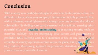 Conclusion
With so many new methods and angles of attack out in the internet ether, it is
difficult to know when your company’s information is fully protected. But,
with a coherent, sound cybersecurity strategy, you can decrease the odds of
vulnerability. By finding your current system’s vulnerabilities, assessing other
potential risks, and security orchestrating your existing security tools to
maximize visibility, you are strategizing your success and guaranteeing a
profitable ROI. Keeping costs to a minimum is key in any industry and
certainly, in security operations centers across the globe, but by investing in a
fully realized, three-prong approach to prevention, detection, and response,
you can increase your odds of success.
 