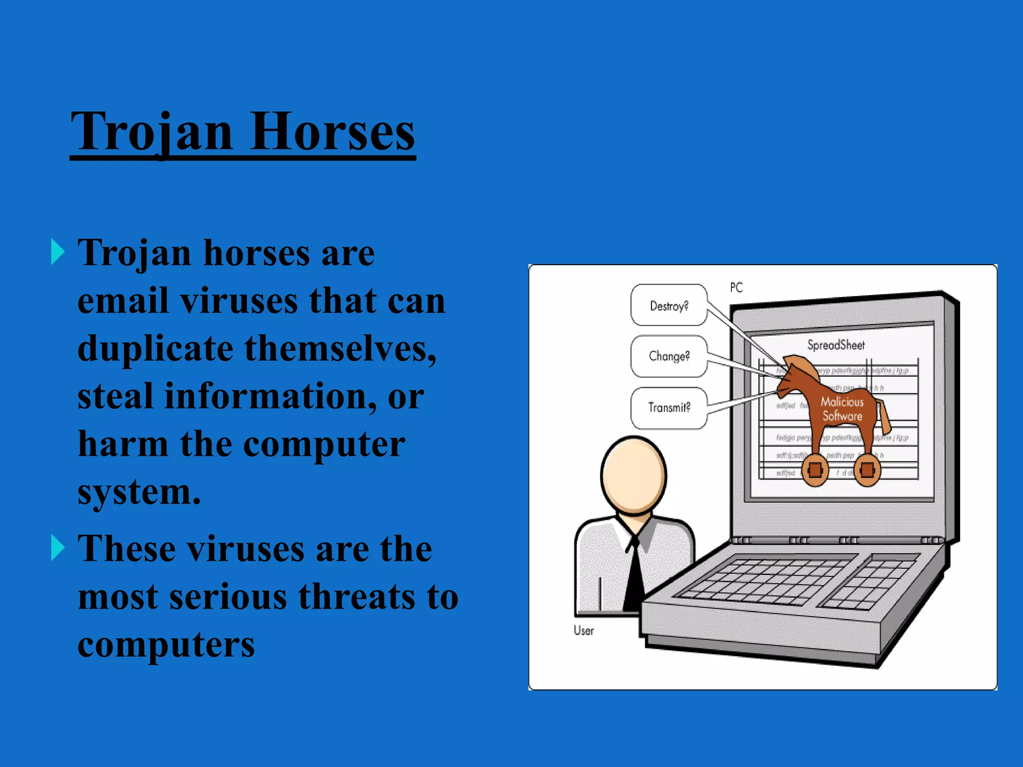 Trojan Horses
 Trojan horses are
email viruses that can
duplicate themselves,
steal information, or
harm the computer
system.
 These viruses are the
most serious threats to
computers
 