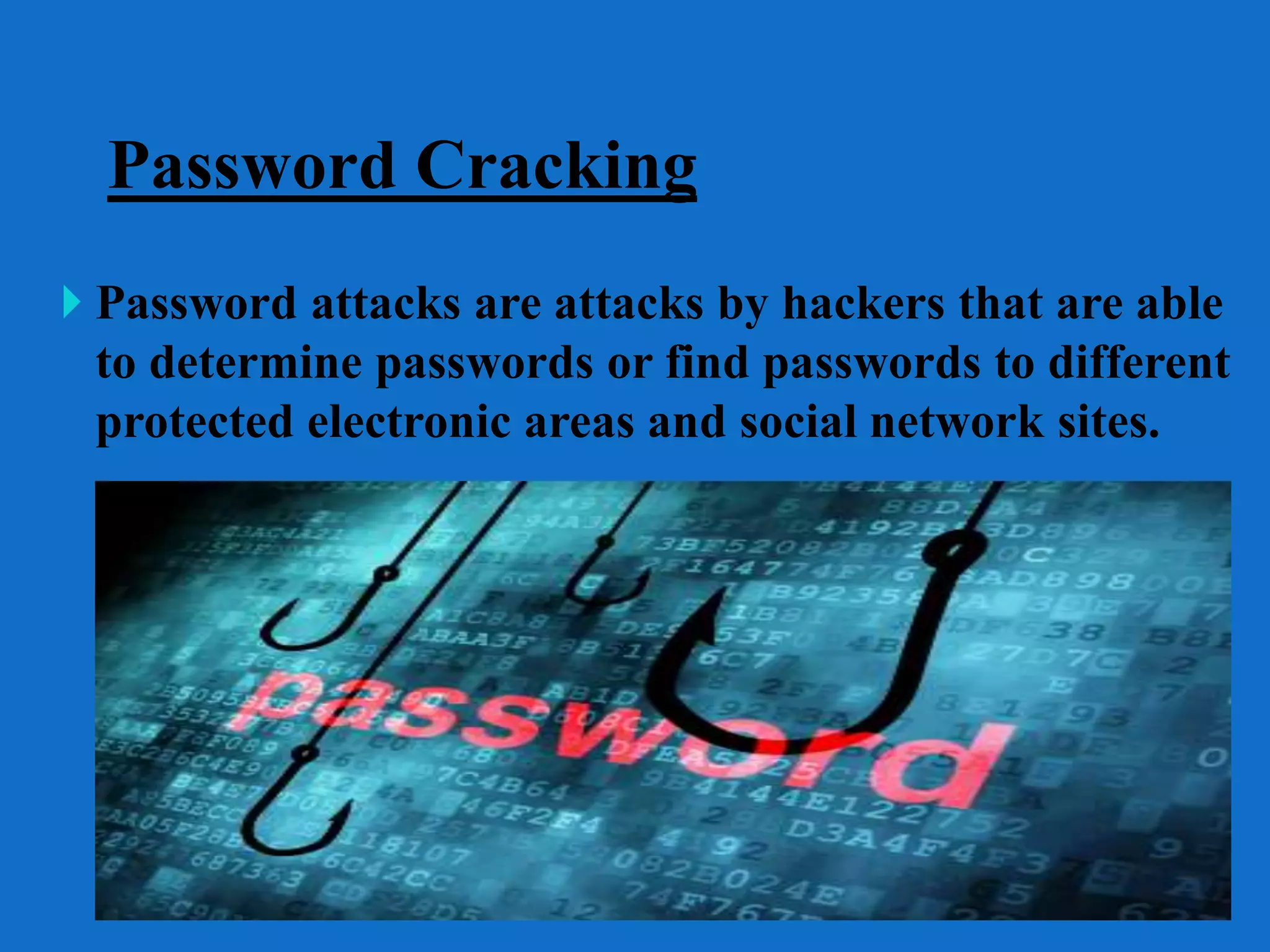 Password Cracking
 Password attacks are attacks by hackers that are able
to determine passwords or find passwords to different
protected electronic areas and social network sites.
 
