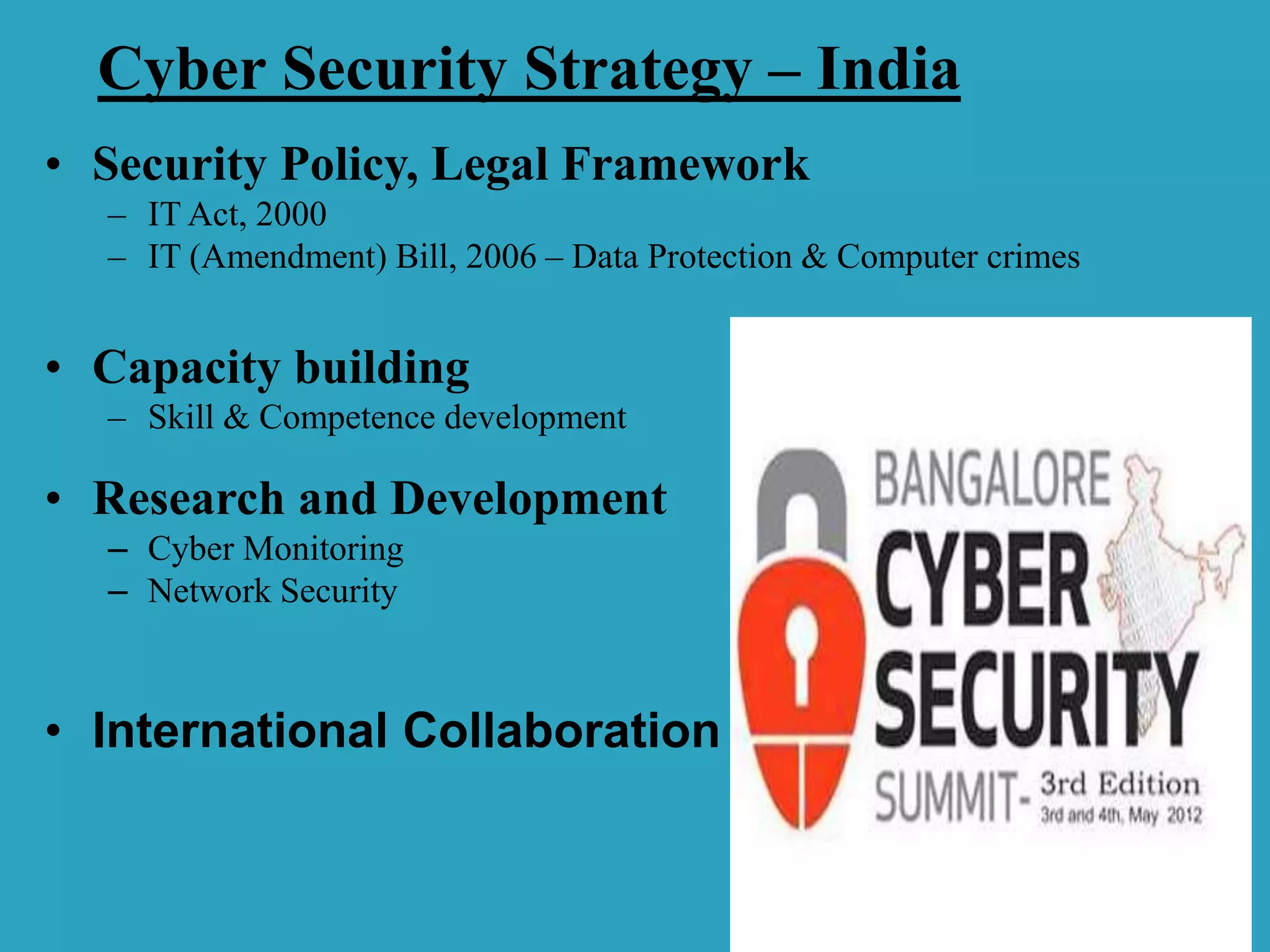 Cyber Security Strategy – India
• Security Policy, Legal Framework
– IT Act, 2000
– IT (Amendment) Bill, 2006 – Data Protection & Computer crimes
• Capacity building
– Skill & Competence development
• Research and Development
– Cyber Monitoring
– Network Security
• International Collaboration
 