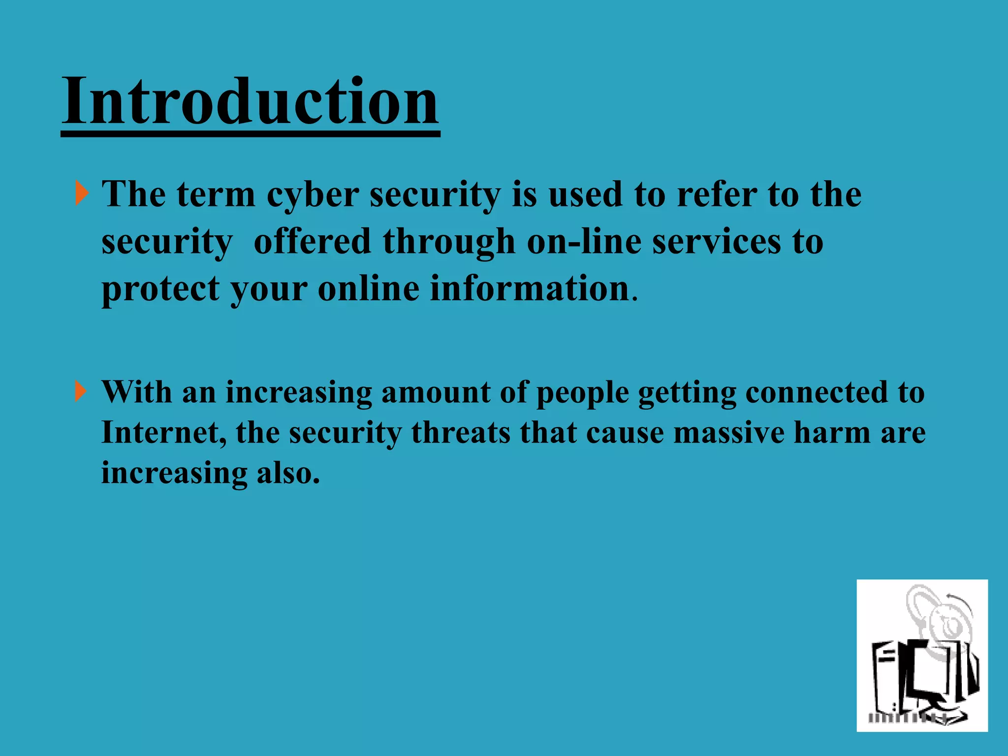  The term cyber security is used to refer to the
security offered through on-line services to
protect your online information.
 With an increasing amount of people getting connected to
Internet, the security threats that cause massive harm are
increasing also.
Introduction
 